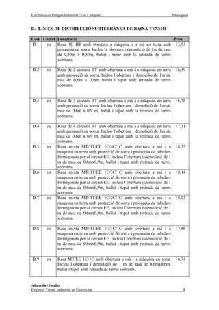 Electrificació Polígon Industrial “Los Campets”                                       Pressupost


D.- LÍNIES DE DISTRIBUCIÓ SUBTERRÀNEA DE BAIXA TENSIÓ

Codi Unitat Descripció                                                       Preu
D.1   m     Rasa 1C BT amb obertura a màquina i a mà en terra amb 13,53
            protecció de sorra. Inclou la obertura i demolició de 1m de rasa
            de 0,40m x 0,80m, ballat i tapar amb la retirada de terres
            sobrants

D.2        m      Rasa de 2 circuits BT amb obertura a mà i a màquina en terra          16,19
                  amb protecció de sorra. Inclou l’obertura i domicilio de 1m de
                  rasa de 0,6m x 0,9m, ballat i tapat amb retirada de terres
                  sobrants.


D.3        m      Rasa de 3 circuits BT amb obertura a mà i a màquina en terra          16,78
                  amb protecció de sorra. Inclou l’obertura i demolició de 1m de
                  rasa de 0,6m x 0,9 m, ballat i tapat amb la retirada de terres
                  sobrants.

D.4        m      Rasa de 4 circuits BT amb obertura a ma i a màquina en terra          17,31
                  amb protecció de sorra. Inclou l’obertura i demolició de 1m de
                  rasa de 0,6m x 0,9 m, ballat i tapat amb la retirada de terres
                  sobrants.
D.5        m      Rasa mixta MT/BT/EE 1C/4C/1C amb obertura a mà i a                    18,35
                  màquina en terra amb protecció de sorra i protecció de tubulars
                  formigonats per al circuit EE. Inclou l’obertura i demolició de 1
                  m de rasa de 0,6mx0,9m, ballat i tapat amb retirada de terres
                  sobrants.
D.6        m      Rasa mixta MT/BT/EE 1C/3C/1C amb obertura a mà i a                    18,14
                  màquina en terra amb protecció de sorra i protecció de tubulars
                  formigonats per al circuit EE. Inclou l’obertura i demolició de 1
                  m de rasa de 0,6mx0,9m, ballat i tapat amb retirada de terres
                  sobrants.
D.7        m      Rasa mixta MT/BT/EE 1C/2C/1C amb obertura a mà i a                    18,03
                  màquina en terra amb protecció de sorra i protecció de tubulars
                  formigonats per al circuit EE. Inclou l’obertura i demolició de 1
                  m de rasa de 0,6mx0,9m, ballat i tapat amb retirada de terres
                  sobrants.

D.8        m      Rasa mixta MT/BT/EE 1C/1C/1C amb obertura a mà i a                    17,86
                  màquina en terra amb protecció de sorra i protecció de tubulars
                  formigonats per al circuit EE. Inclou l’obertura i demolició de 1
                  m de rasa de 0,6mx0,9m, ballat i tapat amb retirada de terres
                  sobrants.

D.9        m      Rasa MT/EE 1C/1C amb obertura a mà i a màquina en terra.              16,74
                  Inclou l’obertura i demolició de 1 m de rasa de 0,6mx0,6m,
                  ballat i tapat amb retirada de terres sobrants.


Albert Bel Esteller
Enginyer Tècnic Industrial en Electricitat                                                   8
 