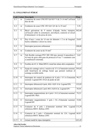 Electrificació Polígon Industrial “Los Campets”                                  Pressupost


E.- ENLLUMENAT PÚBLIC

Codi Unitat Descripció                                                Preu
                                                           2
E.1   m     Conductor de coure UNE RV 0,6/1kV V de 2 x 6 mm col·locat 3,12
            dins de tub.

 E.2       m      Conductor de coure UNE RV 0,6/1 kV de 1x 35 mm2.                    3,76

 E.3       U      Bàcul galvanitzat de 9 metres d’alçada. Inclou transport, 442,68
                  col·locació sobre la cementació, anivellació, connexió al circuit
                  d’alimentació i el de presa de terra

 E.4       U      Pica d’acer i coure de 14 mm de diàmetre i 2 m de longitud. 24,05
                  Inclou soldadura i clavar-la a terra

 E.5       U      Interruptor posicions enllumenat                                   200,00

 E.6       m      Conductor de coure un de 35 mm2                                     3,15

 E.7       m      Tub flexible corrugat PVC DN 100 mm, pressió 4 atmosferes I         2,62
                  4,4 mm de gruix amb grau de protecció al xoc 7 i muntants com
                  a canalització soterrada.

 E.8       U      Fusibles de 63 A. Mida DIN 0, instal·lats abans dels comptadors.    2,82

 E.9       U      Equip de contatge activa i reactiva de 15 A d’intensitat nominal, 595,01
                  amb Instal·lació de rellotge horari que permeti realitzar el
                  contatge en doble tarifa.

E.10       U      Interruptor de control de potència de 4 pols i 15 A d’intensitat 99,17
                  nominal. Legrand DX 10 kA de poder de tall.

E.11       U      Interruptor diferencial 4 pols, 40A i 0,03 A In. Legrand DX.       152,05

E.12       U      Interruptor diferencial 2 pols 40A i 0,03A In. Legrand DV.         59,50

E.13       U      Interruptor magnetotèrmic de 4 pols i 10 A d’intensitat nominal. 79,33
                  Legrand DX 10kA

E.14       U      Interruptor magnetotèrmic 2 pols i 5A d’intensitat nominal. 33,06
                  Legrand DV

E.15       U      Contactor de 4 pols i d’intensitat nominal 20A. Legrand 112,39
                  referència 04033. Bobina 230V.

E.16       U      Contactor de 2 pols i d’intensitat nominal de 12A. Legrand 66,01
                  referència 04033. Bobina 230V.

E.17       U      Armari metàl·lic tipus intempèrie                                  621,45

Albert Bel Esteller
Enginyer Tècnic Industrial en Electricitat                                              11
 