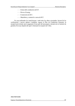 Electrificació Polígon Industrial “Los Campets”                          Memòria Descriptiva

              - - Estesa dels conductors de B.T.
              - - Proves d’assaig.
              - - Connexions de B.T.
              - - Maniobres y connexió a xarxa de B.T.

      Un cop realitzades les instal·lacions i amb totes les obres executades, havent fet les
verificacions i proves adients s’establirà, segons el Plec de Condicions Generals, la
recepció provisional, previ pagament d’una part del pressupost, iniciant així el termini de
garantia d’un any després del qual s’efectuarà la recepció de l’obra.




Albert Bel Esteller

Enginyer TècnicIndustrial en Electricitat                                                14
 