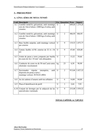 Electrificació Polígon Industrial “Los Campets”                               Pressupost


3.- PRESSUPOST

A.- LÍNIA AÈRIA DE MITJA TENSIÓ

Codi Descripció                                   Uts. Quantitat Preu Import
A.1 Castillet metàl·lic galvanitzat, amb muntatge U       2      609,64 1.219,28
     zero de 16m d’altura i 2000 kgs d’esforç amb
     creuetes.

A.2 Castillet metàl·lic galvanitzat, amb muntatge        U      2    486,95 486,95
    zero de 16m d’altura i 1000 kgs d’esforç amb
    creuetes.

A.3 Base fusible unipolar, amb muntatge vertical         U      9    119,53 1.075,77
    per exterior

A.4 Cartutx fusible A.P.R. exterior de 32 A i 36         U      9     47,60    428,40
    kV

A.5 Unitat de presa a terra composta per barilla         U      3     13,22     39,66
    de coure de 2m i 18 mm2 més abraçadera

A.6 Conductor de coure nu de 50 mm2,unió entre kg              23     4,30      98,90
    elèctrode i recolzament

A.7 Seccionador tripolar intempèrie,              amb    U      2    913,66 1.827,32
    dispositiu de posta a terra i
    muntatge vertical, 30/36 kV,400A

A.8 Joc de cadenes d’amarre amb tres aïlladors           U      6     14,00     84,00

A.9 Placa d’identificació de perill                      U      3     2,64      7,92

A.10 Conjunt de ferratges per la subjecció de les        U      9    215,48 1.939,32
     autovàlvules i terminals



                                                        TOTAL CAPÍTOL A: 7.207,52 €




Albert Bel Esteller
Enginyer Tècnic Industrial en Electricitat                                           27
 