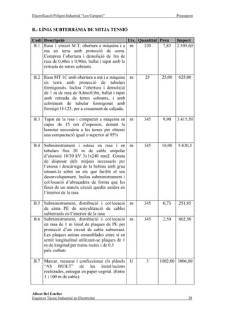 Electrificació Polígon Industrial “Los Campets”                          Pressupost


B.- LÍNIA SUBTERRÀNIA DE MITJA TENSIÓ

Codi Descripció                                   Uts. Quantitat Preu    Import
B.1 Rasa 1 circuit M.T. obertura a màquina i a m         320      7,83   2.505,60
     ma en terra amb protecció de sorra.
     Compren l’obertura i demolició de 1m de
     rasa de 0,40m x 0,90m, ballat i tapat amb la
     retirada de terres sobrants

B.2 Rasa MT 1C amb obertura a mà i a màquina         m   25      25,00    625,00
    en terra amb protecció de tubulars
    formigonats. Inclou l’obertura i demolició
    de 1 m de rasa de 0,4mx0,9m, ballat i tapat
    amb retirada de terres sobrants, i amb
    cobriment de tubular formigonat amb
    formigó H-125, per a creuament de calçada.

B.3 Tapat de la rasa i compactat a màquina en        m   345     9,90    3.415,50
    capes de 15 cm d’espessor, donant la
    humitat necessària a les terres per obtenir
    una compactació igual o superior al 95%

B.4 Subministrament i estesa en rasa i en            m   345     16,90   5.830,5
    tubulars fins 20 m de cable unipolar
    d’alumini 18/30 kV 3x1x240 mm2. Consta
    de disposar dels mitjans necessaris per
    l’estesa i descàrrega de la bobina amb grua
    situant-la sobre un eix que faciliti el seu
    desenvolupament. Inclou subministrament i
    col·locació d’abraçadera de forma que les
    fases de un mateix circuit quedin unides en
    l’interior de la rasa

B.5 Subministrament, distribució i col·locació       m   345     0,73     251,85
    de cinta PE de senyalització de cables
    subterranis en l’interior de la rasa
B.6 Subministrament, distribució i col·locació       m   345     2,50     862,50
    en rasa de 1 m linial de plaques de PE per
    protecció d’un circuit de cable subterrani.
    Les plaques aniran ensamblades entre si en
    sentit longitudinal utilitzant-se plaques de 1
    m de longitud per trams rectes i de 0,5
    pels corbats

B.7 Marcar, mesurar i confeccionar els plànols       U    3     1002,00 3006,00
    “AS BUILT” de les instal·lacions
    realitzades, entregat en paper vegetal. (Entre
    1 i 100 m de cable).


Albert Bel Esteller
Enginyer Tècnic Industrial en Electricitat                                      28
 