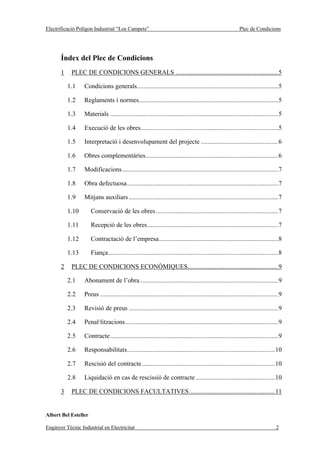Electrificació Polígon Industrial “Los Campets”                                                           Plec de Condicions




       Índex del Plec de Condicions
       1    PLEC DE CONDICIONS GENERALS .............................................................5

           1.1    Condicions generals....................................................................................5

           1.2    Reglaments i normes...................................................................................5

           1.3    Materials ....................................................................................................5

           1.4    Execució de les obres..................................................................................5

           1.5    Interpretació i desenvolupament del projecte ..............................................6

           1.6    Obres complementàries...............................................................................6

           1.7    Modificacions.............................................................................................7

           1.8    Obra defectuosa..........................................................................................7

           1.9    Mitjans auxiliars .........................................................................................7

           1.10       Conservació de les obres.........................................................................7

           1.11       Recepció de les obres..............................................................................7

           1.12       Contractació de l’empresa.......................................................................8

           1.13       Fiança .....................................................................................................8

       2    PLEC DE CONDICIONS ECONÒMIQUES......................................................9

           2.1    Abonament de l’obra ..................................................................................9

           2.2    Preus ..........................................................................................................9

           2.3    Revisió de preus .........................................................................................9

           2.4    Penal·litzacions...........................................................................................9

           2.5    Contracte ....................................................................................................9

           2.6    Responsabilitats........................................................................................10

           2.7    Rescisió del contracte ...............................................................................10

           2.8    Liquidació en cas de rescissió de contracte ...............................................10

       3    PLEC DE CONDICIONS FACULTATIVES...................................................11


Albert Bel Esteller

Enginyer Tècnic Industrial en Electricitat                                                                                     2
 