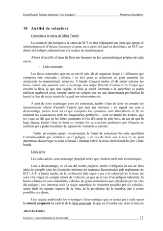 Electrificació Polígon Industrial “Los Campets”                             Memòria Descriptiva




10 Anàlisi de solucions
       Connexió a la xarxa de Mitja Tensió

      La connexió del polígon a la xarxa de M.T es farà mitjançant una línia que apropi el
subministrament d’electre justament al punt, on a partir del qual es distribueix en M.T. per
dintre del polígon subministrant els centres de transformació.

     Alhora d’escollir el tipus de línia ens basarem en les característiques pròpies de cada
opció.
              - Línia soterrada

       Les línies soterrades aporten un nivell més alt de seguretat degut a l’aïllament que
comporta està soterrada i aïllada, i és així quan es redueixen en gran quantitat les
actuacions de manteniment correctiu. A banda d’aquest motiu, el de poder soterrar les
línies, també ens aportarà com a avantatge una major llibertat d’actuació en l’espai que
envolta la línia, ja que una vegada, la línia ja estarà soterrada a la superfície es podrà
realitzar qualsevol cosa, sempre tenint en compte que en una determinada profunditat hi
haurà la línia de mitja tensió de la qual ens subministrarem.

       A part de tenir avantatges com els esmentats, també s’han de tenir en compte els
inconvenients alhora d’escollir l’opció que més ens interessi, i en aquest cas com a
desavantatge podem tenir tot el que comporta tan econòmic com laboralment el fet de
realitzar les excavacions amb les maquinàries pertinents, i com no també les avaries, que
tot i que cal dir que en les línies soterrades el risc d’avaries és més baix, en cas de que hi
hagi alguna, també s’han de tenir en compte les excavacions pertinents que s’hauran de
realitzar per a poder localitzar-la, reparar-la i tornar-la a soterrar.

        Tenint en compte aquest inconvenient, la forma de solucionar-ho seria aprofitant
l’entrada-sortida que realitzem en el polígon, i en cas de tenir una avaria en un punt
determinat descarregar la zona afectada i intentar cobrir la resta electrificant-ho per l’altra
banda.

       Línia aèria

       Les línies aèries, com avantatge principal tenen que resulten molt més econòmiques.

      Com a desavantatge, en el cas del nostre projecte, tenim l’obligació en cas de línia
aèria de complir totes les distàncies mínimes de seguretat dictaminades pels reglaments de
B.T i A.T, a banda també, de la col·locació dels suports per a la subjecció de la línia; tot
això s’ha tingut en compte alhora de l’elecció, ja que en el cas d’un polígon industrial, hi
haurà a banda de naus industrials, vehicles de grans dimensions que circularan per les vies
del polígon i ens interessa tenir la major superfície de maniobra possible per als vehicles,
sense tenir en compte suports de la línia, ni la proximitat de la mateixa, per a evitar
possibles accidents.

      Una vegada analitzades les avantatges i desavantatges que es tenien per a cada opció
la solució adoptada ha estat la de la línia soterrada. Ja que en el nostre cas, com la línia de

Albert Bel Esteller

Enginyer TècnicIndustrial en Electricitat                                                   17
 