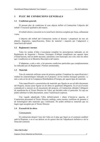 Electrificació Polígon Industrial “Los Campets”                                Plec de Condicions



1      PLEC DE CONDICIONS GENERALS
1.1    Condicions generals

      El present plec de condicions té com objecte definir al Contractista l’objectiu del
treball i l’execució qualitativa del mateix.

       El treball elèctric consistirà en la instal·lació elèctrica completa per força, enllumenat
i terra.

       L’objectiu del treball del Contractista inclou el disseny i preparació de tots els
plànols, diagrames, especificacions, llistes de material i requisits per l’adquisició e
instal·lació del treball.

1.2    Reglaments i normes

      Totes les unitats d’obra s’executaran complint les prescripcions indicades en els
Reglaments de Seguretat i Normes Tècniques d’obligat compliment per aquests tipus
d’instal·lacions, tant en àmbit nacional, autonòmic com municipal, així com, totes les altres
que s’estableixin en la Memòria Descriptiva del mateix.

      S’adaptaran, a més a més, a les presents condicions particulars que complementaran
les indicades per els Reglaments i Normes anomenades.

1.3    Materials

      Tots els materials utilitzats seran de primera qualitat. Compliran les especificacions i
tindran les característiques indicades en el projecte i en les normes tècniques generals, i a
més a més en les de la Companyia Distribuïdora d’Energia, per aquest tipus de materials.

      Tota especificació o característica de materials que figurin en un sol dels documents
del Projecte, encara sense figurar en els altres és igualment obligatòria. En el cas d’existir
contradicció u omissió en els documents del projecte, el Contractista obtindrà l’obligació
de manifestar-ho al Tècnic Director de l’obra, qui decidirà sobre el particular. En cap cas
podrà substituir la falta directament, sense l’autorització expressa.

      Una vagada adjudicada l’obra definitivament i abans d’iniciar-se aquesta, el
Contractista presentarà al Tècnic Director catàlegs, cartes mostra, certificats de garantia o
de homologació dels materials que s’utilitzaran. No podrà utilitzar-se materials que no
hagin sigut acceptats per el Tècnic Director.

1.4    Execució de les obres

       Començament:

      El contractista donarà l’inici de l’obra en el plaç que figuri en el contracte establert
amb la Propietat, o en el seu defecte en els quinze dies de l’adjudicació definitiva o de la
firma del contracte.



Albert Bel Esteller

Enginyer Tècnic Industrial en Electricitat                                                    5
 