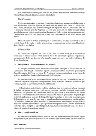 Electrificació Polígon Industrial “Los Campets”                               Plec de Condicions

     El Contractista estarà obligat a notificar per escrit o personalment en forma directa el
Tècnic Director la data de començament dels treballs.

       Plaç d’execució:

      L’obra s’executarà en el plaç que s’estipuli en el contracte subscrit amb la Propietat o
en el seu defecte, en el que figuri en les condicions del present plec. Quan el Contractista,
doni l’acord, amb algun dels extrems continguts en el present Plec de Condicions, o be en
el contracte establert amb la Propietat, sol·liciti una inspecció per poder realitzar algun
treball ulterior que estigui condicionat per la mateixa, vindrà obligat a tenir preparada, per
l’anomenada inspecció, una quantitat d’obra que correspongui a un ritme normal del
treball.

      Quan el ritme de treball establert per el Contractista, no sigui el normal, o be a
petició d’una de les parts, es podrà convenir una programació de inspeccions obligatòries
d’acord amb el pla d’obra.

       Llibre d’ordres:

      El Contractista disposarà en l’obra d’un Llibre d’Ordres en el que s’escriuran les
ordres que el Tècnic Director estimi donar a través del encarregat o persona responsable,
sense perjudici de les que doni per ofici quan ho cregui necessari i que tindrà l’obligació de
firmar l’assabentat.

1.5    Interpretació i desenvolupament del projecte

      La interpretació tècnica dels documents del Projecte, correspon al Tècnic Director. El
Contractista està obligat a sotmetre a aquest a qualsevol dubte o aclariment que sorgeixi
durant l’execució de l’obra per causa del Projecte, o circumstància aliena, sempre amb la
suficient antelació en funció de la importància de l’assumpte.

      El contractista s’ha de fer responsable de qualsevol error de l’execució motivat per
l’omissió d’aquesta obligació i conseqüentment haurà de refer a costa seu els treballs que
corresponguin a la correcta interpretació del Projecte.

        El Contractista està obligat a realitzar tot el que sigui necessari per la bona execució
de l’obra, encara que no es trobi explícitament expressat en el plec de condicions o en els
documents del projecte. El contractista notificarà per escrit o personalment en forma
directa al Tècnic Director i amb suficient antelació les dates en que quedarà preparada per
inspecció, cada una de les parts d’obra per les que s’ha indicat la necessitat o conveniència
de la mateixa o per aquelles que, total o parcialment hagin posteriorment quedat ocultes.
De les unitats d’obra que s’han d’ocultar, es prendran abans, les dades precises per la seva
mediació, a efectes de liquidació i que siguin subscrites per el Tècnic Director de trobar-les
correctes. De no complir-se aquest requisit, la liquidació es realitzarà en base a les dades o
criteris de mediació aportats per aquest.

1.6    Obres complementàries

      El contractista té l’obligació de realitzar totes les obres complementàries que siguin
indispensables per realitzar qualsevol de les unitats d’obra especificades en qualsevol dels


Albert Bel Esteller

Enginyer Tècnic Industrial en Electricitat                                                   6
 
