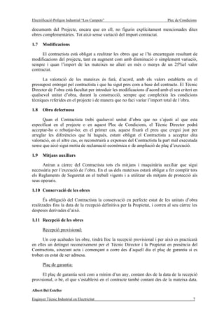 Electrificació Polígon Industrial “Los Campets”                              Plec de Condicions

documents del Projecte, encara que en ell, no figurin explícitament mencionades dites
obres complementàries. Tot això sense variació del import contractat.

1.7    Modificacions

      El contractista està obligat a realitzar les obres que se l’hi encarreguin resultant de
modificacions del projecte, tant en augment com amb disminució o simplement variació,
sempre i quan l’import de les mateixes no alteri en més o menys de un 25%el valor
contractat.

      La valoració de les mateixes és farà, d’acord, amb els valors establerts en el
pressupost entregat pel contractista i que ha sigut pres com a base del contracte. El Tècnic
Director de l’obra està facultat per introduir les modificacions d’acord amb el seu criteri en
qualsevol unitat d’obra, durant la construcció, sempre que compleixin les condicions
tècniques referides en el projecte i de manera que no faci variar l’import total de l’obra.

1.8    Obra defectuosa

      Quan el Contractista trobi qualsevol unitat d’obra que no s’ajusti al que esta
especificat en el projecte o en aquest Plec de Condicions, el Tècnic Director podrà
acceptar-ho o rebutjar-ho; en el primer cas, aquest fixarà el preu que cregui just per
arreglar les diferències que hi hagués, estant obligat el Contractista a acceptar dita
valoració, en el altre cas, es reconstruirà a expenses del Contractista la part mal executada
sense que això sigui motiu de reclamació econòmica o de ampliació de plaç d’execució.

1.9    Mitjans auxiliars

      Aniran a càrrec del Contractista tots els mitjans i maquinària auxiliar que sigui
necessària per l’execució de l’obra. En el us dels mateixos estarà obligat a fer complir tots
els Reglaments de Seguretat en el treball vigents i a utilitzar els mitjans de protecció als
seus operaris.

1.10 Conservació de les obres

       És obligació del Contractista la conservació en perfecte estat de les unitats d’obra
realitzades fins la data de la recepció definitiva per la Propietat, i corren al seu càrrec les
despeses derivades d’això.

1.11 Recepció de les obres

       Recepció provisional:

      Un cop acabades les obre, tindrà lloc la recepció provisional i per això es practicarà
en elles un detingut reconeixement per el Tècnic Director i la Propietat en presència del
Contractista, aixecant acta i començant a corre des d’aquell dia el plaç de garantia si es
troben en estat de ser admesa.

       Plaç de garantia:

      El plaç de garantia serà com a mínim d’un any, contant des de la data de la recepció
provisional, o bé, el que s’estableixi en el contracte també contant des de la mateixa data.

Albert Bel Esteller

Enginyer Tècnic Industrial en Electricitat                                                  7
 