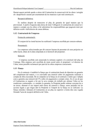 Electrificació Polígon Industrial “Los Campets”                               Plec de Condicions

Durant aquest període queda a càrrec del Contractista la conservació de les obres i arreglar
els desperfectes causats per assentament de les mateixes o per mal construcció.

       Recepció definitiva:

      Es realitza després de transcorre el plaç de garantia de igual manera que la
provisional. A partir d’aquesta data deixa de tenir l’obligació el contractista de conservar i
reparar a compte seu les obres si bé subsistiran les responsabilitats que pugessin tenir per
defectes ocults i deficiències de causa dubtosa.

1.12 Contractació de l’empresa

       Forma de contractació:

       El conjunt de les instal·lacions les realitzarà l’empresa escollida per concurs-subasta.

       Presentació:

      Les empreses seleccionades per dit concurs hauran de presentar els seus projectes en
sobre lacrat, abans de la data estipulada en el domicili del propietari.

       Selecció:

        L’empresa escollida serà anunciada la setmana següent a la conclusió del plaç de
l’entrega. Dita empresa serà escollida de mutu acord entre el propietari i el director de
l’obra, sense possible reclamació per part de les altres empreses concursants.

1.13 Fiança

      En el contracte s’establirà la fiança que el contractista haurà de dipositar en garantia
del compliment del mateix, o es convindrà una retenció sobre els pagaments realitzats a
compte de obra executada. De no estipular-se la fiança en el contracte s’entén que s’adopta
com a garantia una retenció del 5% sobre els pagaments a compte citats. En el cas de que
el Contractista es negués a fer per la seva compte els treballs per ultimar l’obra en les
condicions contractades, o a atendre la garantia, la Propietat podrà ordenar executar-les a
un tercer, abonant el seu import amb càrrec de retenció o fiança, sense perjudici de les
accions legals a que tingui dret la Propietat si l’import de la fiança no es suficient. La
fiança retenida s’abonarà al Contractista en un plaç no superior a trenta dies una vegada
firmada l’acta de recepció definitiva de l’obra.




Albert Bel Esteller

Enginyer Tècnic Industrial en Electricitat                                                   8
 