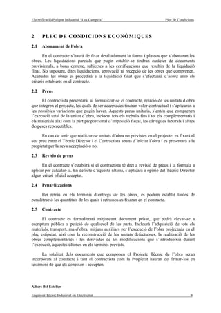 Electrificació Polígon Industrial “Los Campets”                               Plec de Condicions



2      PLEC DE CONDICIONS ECONÒMIQUES
2.1    Abonament de l’obra

       En el contracte s’haurà de fixar detalladament la forma i plassos que s’abonaran les
obres. Les liquidacions parcials que pugin establir-se tindran caràcter de documents
provisionals, a bona compte, subjectes a les certificacions que resultin de la liquidació
final. No suposant, dites liquidacions, aprovació ni recepció de les obres que comprenen.
Acabades les obres es procedirà a la liquidació final que s’efectuarà d’acord amb els
criteris establerts en el contracte.

2.2    Preus

      El contractista presentarà, al formalitzar-se el contracte, relació de les unitats d’obra
que integren el projecte, les quals de ser acceptades tindran valor contractual i s’aplicaran a
les possibles variacions que pugin haver. Aquests preus unitaris, s’entén que comprenen
l’execució total de la unitat d’obra, incloent tots els treballs fins i tot els complementaris i
els materials així com la part proporcional d’imposició fiscal, les càrregues laborals i altres
despeses repercutibles.

      En cas de tenir que realitzar-se unitats d’obra no previstes en el projecte, es fixarà el
seu preu entre el Tècnic Director i el Contractista abans d’iniciar l’obra i es presentarà a la
propietat per la seva acceptació o no.

2.3    Revisió de preus

      En el contracte s’establirà si el contractista té dret a revisió de preus i la fórmula a
aplicar per calcular-la. En defecte d’aquesta última, s’aplicarà a opinió del Tècnic Director
algun criteri oficial acceptat.

2.4    Penal·litzacions

      Per retràs en els terminis d’entrega de les obres, es podran establir taules de
penalització les quantitats de les quals i retrassos es fixaran en el contracte.

2.5    Contracte

      El contracte es formalitzarà mitjançant document privat, que podrà elevar-se a
escriptura pública a petició de qualsevol de les parts. Inclourà l’adquisició de tots els
materials, transport, ma d’obra, mitjans auxiliars per l’execució de l’obra projectada en el
plaç estipulat, així com la reconstrucció de les unitats defectuoses, la realització de les
obres complementàries i les derivades de les modificacions que s’introdueixin durant
l’execució, aquestes últimes en els terminis prevists.

      La totalitat dels documents que componen el Projecte Tècnic de l’obra seran
incorporats al contracte i tant el contractista com la Propietat hauran de firmar-los en
testimoni de que els coneixen i accepten.



Albert Bel Esteller

Enginyer Tècnic Industrial en Electricitat                                                   9
 