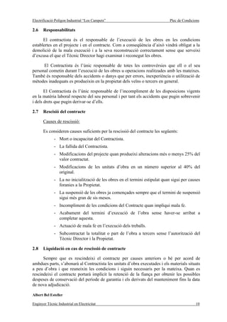 Electrificació Polígon Industrial “Los Campets”                               Plec de Condicions

2.6    Responsabilitats

      El contractista és el responsable de l’execució de les obres en les condicions
establertes en el projecte i en el contracte. Com a conseqüència d’això vindrà obligat a la
demolició de la mala execució i a la seva reconstrucció correctament sense que serveixi
d’excusa el que el Tècnic Director hagi examinat i reconegut les obres.

      El Contractista és l’únic responsable de totes les controvèrsies que ell o el seu
personal cometin durant l’execució de les obres u operacions realitzades amb les mateixes.
També és responsable dels accidents o danys que per errors, inexperiència o utilització de
mètodes inadequats es produeixin en la propietat dels veïns o tercers en general.

       El Contractista és l’únic responsable de l’incompliment de les disposicions vigents
en la matèria laboral respecte del seu personal i per tant els accidents que pugin sobrevenir
i dels drets que pugin derivar-se d’ells.

2.7    Rescisió del contracte

       Causes de rescissió:

       Es consideren causes suficients per la rescissió del contracte les següents:
              - Mort o incapacitat del Contractista.
              - La fallida del Contractista.
              - Modificacions del projecte quan produeixi alteracions més o menys 25% del
                valor contractat.
              - Modificacions de les unitats d’obra en un número superior al 40% del
                original.
              - La no inicialització de les obres en el termini estipulat quan sigui per causes
                foranies a la Propietat.
              - La suspensió de les obres ja començades sempre que el termini de suspensió
                sigui més gran de sis mesos.
              - Incompliment de les condicions del Contracte quan impliqui mala fe.
              - Acabament del termini d’execució de l’obra sense haver-se arribat a
                completar aquesta.
              - Actuació de mala fe en l’execució dels treballs.
              - Subcontractat la totalitat o part de l’obra a tercers sense l’autorització del
                Tècnic Director i la Propietat.

2.8    Liquidació en cas de rescissió de contracte

      Sempre que es rescindeixi el contracte per causes anteriors o bé per acord de
ambdues parts, s’abonarà al Contractista les unitats d’obra executades i els materials situats
a peu d’obra i que reuneixin les condicions i siguin necessaris per la mateixa. Quan es
rescindeixi el contracte portarà implícit la retenció de la fiança per obtenir les possibles
despeses de conservació del període de garantia i els derivats del manteniment fins la data
de nova adjudicació.

Albert Bel Esteller

Enginyer Tècnic Industrial en Electricitat                                                   10
 