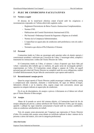 Electrificació Polígon Industrial “Los Campets”                              Plec de Condicions

3      PLEC DE CONDICIONS FACULTATIVES
3.1    Normes a seguir

     El disseny de la instal·lació elèctrica estarà d’acord amb les exigències o
recomanacions exposades en l’ultima edició dels següents codis:
              - Reglament Electrotècnic de Baixa Tensió e Instruccions Complementàries.
              - Normes UNE.
              - Publicacions del Comitè Electrotècnic Internacional (CEI).
              - Pla Nacional i Ordenança General de Seguretat e Higiene en el treball.
              - Normes de la Companyia Subministradora.
              - L’especificat en aquest plec de condicions amb preferència a tots els codis i
                normes.
              - Normativa que afecta al Pla Urbanístic d’Alcanar.

3.2    Personal

      Contractista tindrà en l’obra un encarregat amb autoritat sobre els demés operaris i
coneixement acreditats i suficients per l’execució de l’obra. L’encarregat rebrà, complirà i
transmetrà les instruccions i ordres del Tècnic Director de l’obra.

       El Contractista tindrà en l’obra, el número i classe d’operaris que facin falta pel
volum i naturalesa dels treballs que es realitzin, els quals seran de reconeguda aptitud i
experimentats en l’ofici. El Contractista estarà obligat a separar de l’obra, tot aquell
personal que pel criteri del Tècnic Director no compleixi amb les seves obligacions, realitzi
el treball defectuosament, bé per falta de coneixement o per operar amb mala fe.

3.3    Reconeixement i assajos previs

      Quan ho cregui oportú el Tècnic Director, podrà encarregar i ordenar l’anàlisi, assaig
o comprovació dels materials, elements o instal·lacions, bé sigui en fàbrica d’origen,
laboratoris oficials o en la mateixa obra, segons cregui més convenient, encara que
aquestos no estiguin indicats en aquest plec de condicions.

      En el cas de discrepància, els assajos o proves s’efectuaran en el labora tori oficial
que el Tècnic Director d’obra assigni.

3.4    Assajos

      Abans de la posada en servei del sistema elèctric, el Contractista haurà de fer els
assajos adequats per provar, a plena satisfacció del Tècnic Director d’obra, que tot equips,
aparells i cablejat ha sigut instal·lat correctament d’acord amb les normes establertes i
estan en condicions satisfactòries de treball.

     Tots els assajos seran presenciats per l’enginyer que representa el Tècnic Director
d’obra. Els resultats dels assajos seran donats en certificats indicant la data i número de la
persona a càrrec del mateix, així com la categoria professional.

Albert Bel Esteller

Enginyer Tècnic Industrial en Electricitat                                                  11
 