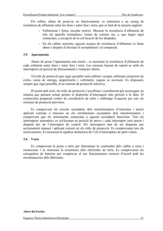 Electrificació Polígon Industrial “Los Campets”                                Plec de Condicions

       Els cables, abans de posar-se en funcionament, es sotmetran a un assaig de
resistència de aïllament entre les fases i entre fase i terra, que es farà de la manera següent:
               - Enllumenat i força, excepte motors. Mesurar la resistència d’aïllament de
                 tots els aparells (armadures, tomes de corrent, etc...), que hagin sigut
                 connectats, a excepció de la col·locació de les làmpades.
               - En els cables soterrats, aquests assajos de resistència d’aïllament es faran
                 abans i després d’efectuar el reompliment i el compactat.

3.5    Aparamenta

      Abans de posar l’aparamenta sota tensió , es mesurarà la resistència d’aïllament de
cada embarrat entre fases i entre fase i terra. Les mesures hauran de repetir-se amb els
interruptors en posició de funcionament i contactes oberts.

      Tot relè de protecció que sigui ajustable serà calibrat i assajat, utilitzant contactors de
cicles, caixa de càrrega, amperímetre i voltímetre, segons es necessiti. Es disposarà,
sempre que sigui possible, d’un sistema de protecció selectiva.

      D’acord amb això, els relès de protecció s’escolliran i coordinaran per aconseguir un
sistema que permeti actuar primer el dispositiu d’interrupció més pròxim a la falta. El
contractista prepararà corbes de coordinació de relès i calibratge d’aquests per tots els
sistemes de protecció previstos.

      Es comprovarà els circuits secundaris dels transformadors d’intensitat i tensió
aplicant corrents o tensions en els enrollaments secundaris dels transformadors i
comprovant que els instruments connectats a aquests secundaris funcionin. Tots els
interruptors automàtics es col·locaran en posició de prova i cada interruptor serà tancat i
disparat des de l’interruptor de control. Els interruptors han de ser disparats per
accionament manual i aplicant corrent en els relès de protecció. Es comprovaran tots els
enclavaments. Es mesurarà la rigidesa dielèctrica de l’oli d’interruptors de petit volum.

3.6    Varis

      Es comprovarà la posta a terra per determinar la continuïtat dels cables a terra i
connexions i es mesurarà la resistència dels elèctrodes de terra. Es comprovaran els
carregadors de bateries per comprovar el seu funcionament correcte d’acord amb les
recomanacions dels fabricants.




Albert Bel Esteller

Enginyer Tècnic Industrial en Electricitat                                                    12
 