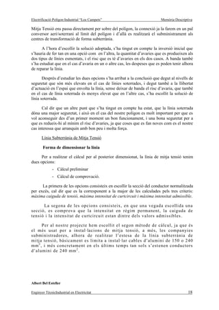 Electrificació Polígon Industrial “Los Campets”                            Memòria Descriptiva

Mitja Tensió ens passa directament per sobre del polígon, la connexió ja la farem en un pal
conversor aeri/soterrani al límit del polígon i d’allà es realitzarà el subministrament als
centres de transformació de forma subterrània.

      A l’hora d’escollir la solució adoptada, s’ha tingut en compte la inversió inicial que
s’hauria de fer tan en una opció com en l’altra, la quantitat d’avaries que es produeixen als
dos tipus de línies esmentats, i el risc que es té d’avaries en els dos casos. A banda també
s’ha estudiat que en el cas d’avaria en un o altre cas, les despeses que es poden tenir alhora
de reparar la línia.

       Després d’estudiar les dues opcions s’ha arribat a la conclusió que degut al nivells de
seguretat que són més elevats en el cas de línies soterrades, i degut també a la llibertat
d’actuació en l’espai que envolta la línia, sense deixar de banda el risc d’avaria, que també
en el cas de línia soterrada és menys elevat que en l’altre cas, s’ha escollit la solució de
línia soterrada.

      Cal dir que un altre punt que s’ha tingut en compte ha estat, que la línia soterrada
dóna una major seguretat, i això en el cas del nostre polígon es molt important per que es
vol aconseguir des d’un primer moment un bon funcionament, i una bona seguretat per a
que es redueix-hi al mínim el risc d’avaries, ja que coses que es fan noves com es el nostre
cas interessa que arranquin amb bon peu i molta força.

       Línia Subterrània de Mitja Tensió

       Forma de dimensionar la línia

      Per a realitzar el càlcul per al posterior dimensionat, la línia de mitja tensió tenim
dues opcions:
              - Càlcul preliminar
              - Càlcul de comprovació.

      La primera de les opcions consisteix en escollir la secció del conductor normalitzada
per excés, cal dir que es la corresponent a la major de les calculades pels tres criteris:
màxima caiguda de tensió, màxima intensitat de curtcircuit i màxima intensitat admissible.

      La segona de les opcions consisteix, en que una vegada escollida una
secció, es comprova que la intensitat en règim permanent, la caiguda de
tensió i la intensitat de curtcircuit estan dintre dels valors admissibles.

      Per al nostre projecte hem escollit el segon mètode de càlcul, ja que és
el més usat per a instal·lacions de mitja tensió, a més, les companyies
subministradores, alhora de realitzar l’estesa de la línia subterrània de
mitja tensió, bàsicament es limita a instal·lar cables d’alumini de 150 o 240
mm 2 , i més concretament en els últims temps tan sols s’est enen conductors
d’alumini de 240 mm 2 .




Albert Bel Esteller

Enginyer TècnicIndustrial en Electricitat                                                  18
 