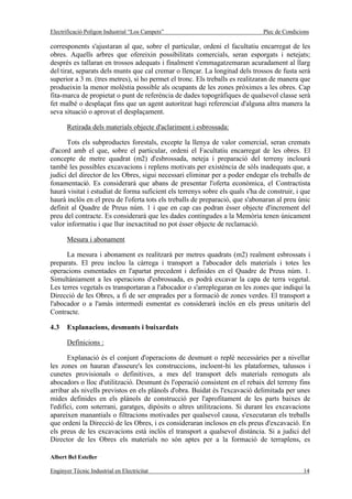 Electrificació Polígon Industrial “Los Campets”                                Plec de Condicions

corresponents s'ajustaran al que, sobre el particular, ordeni el facultatiu encarregat de les
obres. Aquells arbres que ofereixin possibilitats comercials, seran esporgats i netejats;
després es tallaran en trossos adequats i finalment s'emmagatzemaran acuradament al llarg
del tirat, separats dels munts que cal cremar o llençar. La longitud dels trossos de fusta serà
superior a 3 m. (tres metres), si ho permet el tronc. Els treballs es realitzaran de manera que
produeixin la menor molèstia possible als ocupants de les zones pròximes a les obres. Cap
fita-marca de propietat o punt de referència de dades topogràfiques de qualsevol classe serà
fet malbé o desplaçat fins que un agent autoritzat hagi referenciat d'alguna altra manera la
seva situació o aprovat el desplaçament.

       Retirada dels materials objecte d'aclariment i esbrossada:

      Tots els subproductes forestals, excepte la llenya de valor comercial, seran cremats
d'acord amb el que, sobre el particular, ordeni el Facultatiu encarregat de les obres. El
concepte de metre quadrat (m2) d'esbrossada, neteja i preparació del terreny inclourà
també les possibles excavacions i replens motivats per existència de sòls inadequats que, a
judici del director de les Obres, sigui necessari eliminar per a poder endegar els treballs de
fonamentació. Es considerarà que abans de presentar l'oferta econòmica, el Contractista
haurà visitat i estudiat de forma suficient els terrenys sobre els quals s'ha de construir, i que
haurà inclòs en el preu de l'oferta tots els treballs de preparació, que s'abonaran al preu únic
definit al Quadre de Preus núm. 1 i que en cap cas podran ésser objecte d'increment del
preu del contracte. Es considerarà que les dades contingudes a la Memòria tenen únicament
valor informatiu i que llur inexactitud no pot ésser objecte de reclamació.

       Mesura i abonament

      La mesura i abonament es realitzarà per metres quadrats (m2) realment esbrossats i
preparats. El preu inclou la càrrega i transport a l'abocador dels materials i totes les
operacions esmentades en l'apartat precedent i definides en el Quadre de Preus núm. 1.
Simultàniament a les operacions d'esbrossada, es podrà excavar la capa de terra vegetal.
Les terres vegetals es transportaran a l'abocador o s'arreplegaran en les zones que indiqui la
Direcció de les Obres, a fi de ser emprades per a formació de zones verdes. El transport a
l'abocador o a l'amàs intermedi esmentat es considerarà inclòs en els preus unitaris del
Contracte.

4.3    Explanacions, desmunts i buixardats

       Definicions :

       Explanació és el conjunt d'operacions de desmunt o replè necessàries per a nivellar
les zones on hauran d'asseure's les construccions, incloent-hi les plataformes, talussos i
cunetes provisionals o definitives, a mes del transport dels materials remoguts als
abocadors o lloc d'utilització. Desmunt és l'operació consistent en el rebaix del terreny fins
arribar als nivells previstos en els plànols d'obra. Buidat és l'excavació delimitada per unes
mides definides en els plànols de construcció per l'aprofitament de les parts baixes de
l'edifici, com soterrani, garatges, dipòsits o altres utilitzacions. Si durant les excavacions
apareixen manantials o filtracions motivades per qualsevol causa, s'executaran els treballs
que ordeni la Direcció de les Obres, i es consideraran inclosos en els preus d'excavació. En
els preus de les excavacions està inclòs el transport a qualsevol distància. Si a judici del
Director de les Obres els materials no són aptes per a la formació de terraplens, es

Albert Bel Esteller

Enginyer Tècnic Industrial en Electricitat                                                    14
 