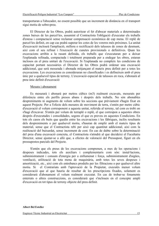 Electrificació Polígon Industrial “Los Campets”                              Plec de Condicions

transportaran a l'abocador, no essent possible que un increment de distància en el transport
sigui motiu de sobre-preu.

       El Director de les Obres, podrà autoritzar el fet d'abocar materials a determinades
zones baixes de les parcel·les, assumint el Contractista l'obligació d'executar els treballs
d'estesa i compactació sense reclamar compensació econòmica de cap mena. El replè de
parcel·les definit, en cap cas podrà superar les cotes de les voreres més pròximes. La unitat
d'excavació inclourà l'ampliació, millora o rectificació dels talussos de zones de desmunt,
així com el seu refinat i l'execució de cunetes provisionals o definitives. Quan les
excavacions arribin a la rasant definida, els treballs que s'executaran per a deixar
l'esplanada refinada, compactada i totalment preparada per a endegar les obres, estaran
inclosos en el preu unitari de l'excavació. Si l'esplanada no compleix les condicions de
capacitat portant necessàries el Director de les Obres podrà ordenar una excavació
addicional, que serà mesurada i abonada mitjançant el mateix preu definit per a totes les
excavacions. Les excavacions es consideraran no classificades i es defineixen amb el preu
únic per a qualsevol tipus de terreny. L'excavació especial de talussos en roca, s'abonarà al
preu únic definit d'excavació

       Mesura i abonament

       Es mesurarà i abonarà per metres cúbics (m3) realment excavats, mesurats per
diferència entre els perfils presos abans i després dels treballs. No són abonables
despreniments ni augments de volum sobre les seccions que prèviament s'hagin fixat en
aquest Projecte. Per a l'efecte dels mesures de moviment de terra, s'entén per metre cúbic
d'excavació el volum corresponent a aquesta unitat, referida al terreny, tal com es trobi on
s'hagi d'excavar. S'entén per volum de terraplè o replè, el que correspon a aquestes obres
després d'executades i consolidades, segons el que es preveu en aquestes Condicions. En
tots els casos els buits que quedin entre les excavacions i les fàbriques, inclòs resultants
dels despreniments o per qualsevol motiu, s'hauran de omplir amb el mateix tipus de
material, sense que el Contractista rebi per això cap quantitat addicional, així com la
realització del buixardat, sense increment de cost. En cas de dubte sobre la determinació
del preu d'una excavació concreta, el Contractista s'atindrà al que decideixi el Facultatiu
Director, sense ajustar-se a allò que, a efectes de valoració del Pressupost, figuri en els
pressupostos parcials del Projecte.

      S'entén que els preus de les excavacions comprenen, a mes de les operacions i
despeses indicades, tots els auxiliars i complementaris com són: instal·lacions,
subministrament i consum d'energia per a enllumenat i força, subministrament d'aigües,
ventilació, utilització de tota mena de maquinària, amb totes les seves despeses i
amortització, etc., així com els entrebancs produïts per les filtracions o per qualsevol altre
motiu. Si el Contrariats amb l'aprovació de la Propietat, executés menor volum
d'excavació que al que hauria de resultar de les prescripcions fixades, solament es
considerarà d'abonament el volum realment executat. En cas de trobar-se fonaments
enterrats o altres construccions, es considerarà que s'inclouen en el concepte ampli
d'excavació en tot tipus de terreny objecte del preu definit.




Albert Bel Esteller

Enginyer Tècnic Industrial en Electricitat                                                  15
 