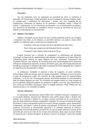 Electrificació Polígon Industrial “Los Campets”                              Plec de Condicions


       Buixardats

      Un cop realitzades totes les operacions de moviment de terres es realitzarà el
buixardat, a fi d'aconseguir l'acabat geomètric de tota l'explanació, desmunt, buidat o replè.
Es comprovaran i rectificaran les alineacions i rasants, així com l'amplada de les
explanacions, refinament de talussos en els desmunts i terraplens, neteja i refinat de
cunetes i explanacions, en les coronacions de desmunts i en el començament de talussos.
Les operacions de buixardats es consideren incloses al preu de moviment de terres per
indicar-se expressament en el present Plec.

4.4    Replens i Terraplens

      Replens i terraplens són les masses de terra o d'altres materials amb els que s'omplen
i compacten uns forats, es fan talussos, es anivellen terrenys o es porten a terme obres
similars. Les diferents capes o zones que els componen són:
              - Fonament: Zona que està per sota de la superfície neta del terreny.
              - Nucli: Zona que comprèn des del fonament fins la coronació.
              - Coronació: Capa superior amb un gruix de 50 cm.

      L'equip necessari per a efectuar la compactació es determinarà pel facultatiu
encarregat, en funció de les característiques del material a compactar en el tipus d'obra. El
contractista podrà utilitzar un equip diferent; per això necessitarà l'autorització del
Facultatiu Director, que solament la concedirà quan amb l'equip proposat pel Contractista
obtingui la compactació requerida, al menys del mateix grau, que amb l'equip proposat pel
Facultatiu encarregat. El fonament del replè es prepararà de forma adequada per a suprimir
les superfícies de discontinuïtat evitables.

      A continuació s'estendrà el material a base de tongades, de gruix uniforme,
suficientment reduït, per tal que, amb els mitjans disponibles, s'obtingui en tot el seu gruix
el grau de compactació exigit. Els materials de cada tongada seran de característiques
uniformes i si no ho són, s'aconseguirà aquesta uniformitat barrejant-se convenientment
amb els mitjans adequats per això. No s'estendrà cap tongada mentre no s'hagi comprovat
que la superfície subjacent compleix les condicions exigides i, per tant, sigui autoritzada la
seva estesa pel Facultatiu Encarregat. Quan la tongada subjacent s'hagi reblanit per una
humitat excessiva, no s'estendrà la següent.

       Mesura i abonament

      Es mesuraran i abonaran per metres cúbics (m3.) realment executats i compactats en
el seu perfil definitiu, mesurats per diferència entre perfils presos abans i després dels
treballs. Si el material a utilitzar és, en algun moment, provinent de les excavacions, el
preu del replè inclourà la càrrega, compactació i transport. En cas que el material provingui
de préstecs, el preu corresponent inclou l'excavació, càrrega, transport, estesa, humectació,
compactació, anivellació i cànon de préstec corresponent. El Director de les obres podrà
autoritzar l'excavació en determinades parcel·les a fi d'obtenir materials de préstecs.
L'esmentada excavació de préstecs en parcel·les, en cap cas podrà rebaixar el terreny de les
parcel·les per sota de les cotes de les voreres més pròximes. Quan sigui necessari obtenir
els materials per a formar terraplens de préstecs exteriors al polígon, el preu del terraplè

Albert Bel Esteller

Enginyer Tècnic Industrial en Electricitat                                                  16
 