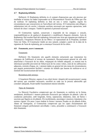 Electrificació Polígon Industrial “Los Campets”                              Plec de Condicions

4.7    Replanteig definitiu

       Definició: El Replanteig definitiu és el conjunt d'operacions que són precises per
traslladar al terreny les dades expressades en la Documentació Tècnica de l'Obra que s'ha
de realitzar. El replanteig definitiu es farà en una o varies vegades, segons les
circumstàncies que concurreixin en l'anivellació del terreny. El Contractista està obligat a
subministrar tots els escrits i elements auxiliars necessaris per aquestes operacions, amb
inclusió de claus i estaques. També hi aportarà el personal necessari.

       El Contractista vigilarà, conservarà i respondrà de les estaques o senyals,
responsabilitzant-se de qualsevol desaparició o modificació d'aquests elements. Acta de
Replanteig: Del resultat final del replanteig s'aixecarà una Acta que signaran per triplicat el
Constructor, l'Arquitecte Director de les Obres i el representant de la Propietat, acordant
l'inici de l'obra. El Constructor tindrà un mes natural, comptat a partir de la data de la
signatura de l'acta de replanteig, per a començar l'execució de les obres.

4.8    Fonaments, acers i emmacats

       Fonaments

      Definició: Els fonaments són aquells elements estructurals que transmeten les
càrregues de l'edificació al terreny de sustentació. Reconeixement general de sòls amb
anterioritat a l'execució de les obres, mitjançant els treballs adequats, es reunirà tota la
informació possible provenint de l'observació de les zones veïnes, estat de les edificacions
adjacents, corrents d'aigua, etc. i prenent dades en general de tota mena de circumstàncies
que puguin posteriorment facilitar i orientar els treballs que hauran de realitzar-se en el
moment del reconeixement del terreny.

       Resistència dels terrenys

      L'Arquitecte Director, segons el seu criteri tècnic i després del reconeixement i assaig
del terreny que consideri necessaris, escollirà en cada cas la pressió admissible que
consideri adequada, fixant també l'assentament màxim tolerable.

       Tipus de fonaments

      La Direcció Facultativa comprovarà que els fonaments es realitzin en la forma,
amidament, dosificació i manera particular d'execució que indiquin els plànols i plec de
condicions particulars, amb longituds, forma, separacions, diàmetres, núm. de barres i
seccions que figurin en els plànols. Els recobriments, ancoratges i encaixos s'ajustaran a les
normes vigents. Els pous i rases tindran la forma i mesures fixades en els plànols d'obra.
Abans de formigonar, el Contractista comprovarà que les capes d'assentament del
fonament estiguin perfectament anivellades i netes, procedint a continuació a l'execució
dels fonaments.




Albert Bel Esteller

Enginyer Tècnic Industrial en Electricitat                                                  18
 