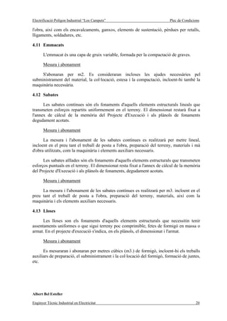 Electrificació Polígon Industrial “Los Campets”                             Plec de Condicions

l'obra, així com els encavalcaments, ganxos, elements de sustentació, pèrdues per retalls,
lligaments, soldadures, etc.

4.11 Emmacats

       L'emmacat és una capa de gruix variable, formada per la compactació de graves.

       Mesura i abonament

     S'abonaran per m2. Es consideraran incloses les ajudes necessàries pel
subministrament del material, la col·locació, estesa i la compactació, incloent-hi també la
maquinària necessària.

4.12 Sabates

      Les sabates contínues són els fonaments d'aquells elements estructurals lineals que
transmeten esforços repartits uniformement en el terreny. El dimensionat restarà fixat a
l'annex de càlcul de la memòria del Projecte d'Execució i als plànols de fonaments
degudament acotats.

       Mesura i abonament

      La mesura i l'abonament de les sabates contínues es realitzarà per metre lineal,
incloent en el preu tant el treball de posta a l'obra, preparació del terreny, materials i mà
d'obra utilitzats, com la maquinària i elements auxiliars necessaris.

      Les sabates aïllades són els fonaments d'aquells elements estructurals que transmeten
esforços puntuals en el terreny. El dimensionat resta fixat a l'annex de càlcul de la memòria
del Projecte d'Execució i als plànols de fonaments, degudament acotats.

       Mesura i abonament

     La mesura i l'abonament de les sabates contínues es realitzarà per m3. incloent en el
preu tant el treball de posta a l'obra, preparació del terreny, materials, així com la
maquinària i els elements auxiliars necessaris.

4.13 Lloses

      Les lloses son els fonaments d'aquells elements estructurals que necessitin tenir
assentaments uniformes o que sigui terreny poc comprimible, fetes de formigó en massa o
armat. En el projecte d'execució s'indica, en els plànols, el dimensionat i l'armat.

       Mesura i abonament

      Es mesuraran i abonaran per metres cúbics (m3.) de formigó, incloent-hi els treballs
auxiliars de preparació, el subministrament i la col·locació del formigó, formació de juntes,
etc.




Albert Bel Esteller

Enginyer Tècnic Industrial en Electricitat                                                 20
 
