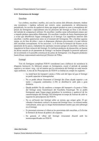 Electrificació Polígon Industrial “Los Campets”                               Plec de Condicions


4.14 Estructures de formigó

       Encofrats

      Les cimbres, encofrats i motlles, així com les unions dels diferents elements, tindran
una resistència i rigidesa suficient per resistir, sense assentaments ni deformacions
perjudicials, les accions de qualsevol mena que puguin produir-se com a conseqüència del
procés de formigonat i especialment sota les pressions del formigó en fresc o els efectes
del mètode de compactació utilitzat. Els encofrats i motlles seran suficientment estancs per
a impedir pèrdues apreciables d'abeurada. Els encofrats i motlles de fusta s'humitejaran per
a evitar que absorbeixin l'aigua continguda en el formigó. Les superfícies interiors dels
encofrats i motlles apareixeran netes en el moment del formigonat. Per a facilitar aquesta
neteja, en els fons de pilars i murs es disposaran obertures provisionals a la part inferior
dels encofrats corresponents. Si fos necessari, i a fi d'evitar la formació de fissures en els
paraments de les peces, s'adoptaran les oportunes mesures perquè els encofrats i motlles no
impedeixin la lliure retracció del formigó. Si s'utilitzen productes de desencofrat, no hauran
de deixar senyals en els paraments de formigó i no hauran d'impedir la posterior aplicació
de revestiments ni la possible construcció de juntes de formigonat. L'ús d'aquests productes
haurà d'ésser expressament autoritzat pel Director de l'Obra.

       Formigó

      Tots els formigons compliran l'EH-91 considerant com a definició de resistència la
d'aquesta Instrucció. Es fabricarà sempre en formigonera, essent el període de pastada
superior a un minut i mig, i de tal manera que la consistència del formigó en cada mescla
sigui uniforme. A més de les Prescripcions de l'EH-91 es tindran en compte les següents:
              - La instal·lació de transport i posta a l'obra serà del tipus tal que el formigó
                no perdi capacitat ni homogeneïtat.
              - No es podrà abocar lliurement el formigó des d'una alçada superior a un
                metre i cinquanta centímetres (1.50) ni distribuir-lo amb pala a gran
                distància.
              - Queda prohibit l'ús de canaleres o trompes del transport o la posta a l'obra
                del formigó sense l'autorització del Facultatiu Encarregat. No es podrà
                formigonar quan l'aigua pugui perjudicar la resistència o qualsevol de les
                característiques del formigó. Pel formigonat en temps de fxarxao de calor se
                seguiran les prescripcions de l'EH-91.
              - No es col·locarà mai formigó sobre un terreny que estigui gelat. El per
                vibrador s'introduirà vertical a la massa del formigó fresc i es retirarà també
                verticalment, sense que es mogui horitzontalment mentre que està submergit
                en el formigó.
              - Es procurarà extremar el vibrat en les proximitats dels encofrats, a fi d'evitar
                la formació de bosses de pedres i de coqueres.
              - En general, el vibrat del formigó s'executarà d'acord amb les
                normesespecificades en l'EH-91.




Albert Bel Esteller

Enginyer Tècnic Industrial en Electricitat                                                   21
 