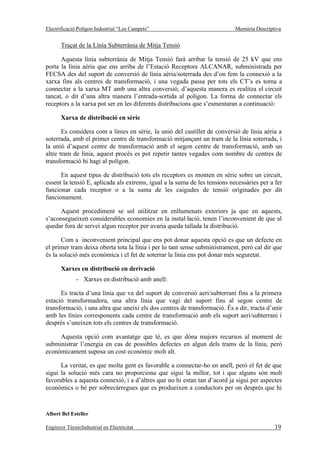 Electrificació Polígon Industrial “Los Campets”                             Memòria Descriptiva


       Traçat de la Línia Subterrània de Mitja Tensió

      Aquesta línia subterrània de Mitja Tensió farà arribar la tensió de 25 kV que ens
porta la línia aèria que ens arriba de l’Estació Receptora ALCANAR, subministrada per
FECSA des del suport de conversió de línia aèria/soterrada des d’on fem la connexió a la
xarxa fins als centres de transformació, i una vegada passa per tots els CT’s es torna a
connectar a la xarxa MT amb una altra conversió, d’aquesta manera es realitza el circuit
tancat, o dit d’una altra manera l’entrada-sortida al polígon. La forma de connectar els
receptors a la xarxa pot ser en les diferents distribucions que s’esmentaran a continuació:

       Xarxa de distribució en sèrie

       Es considera com a línies en sèrie, la unió del castillet de conversió de línia aèria a
soterrada, amb el primer centre de transformació mitjançant un tram de la línia soterrada, i
la unió d’aquest centre de transformació amb el segon centre de transformació, amb un
altre tram de línia, aquest procés es pot repetir tantes vegades com nombre de centres de
transformació hi hagi al polígon.

      En aquest tipus de distribució tots els receptors es monten en sèrie sobre un circuit,
essent la tensió E, aplicada als extrems, igual a la suma de les tensions necessàries per a fer
funcionar cada receptor o a la suma de les caigudes de tensió originades per dit
funcionament.

      Aquest procediment se sol utilitzar en enllumenats exteriors ja que en aquests,
s’aconsegueixen considerables economies en la instal·lació, tenen l’inconvenient de que al
quedar fora de servei algun receptor per avaria queda tallada la distribució.

       Com a inconvenient principal que ens pot donar aquesta opció es que un defecte en
el primer tram deixa oberta tota la línia i per lo tant sense subministrament, però cal dir que
és la solució més econòmica i el fet de soterrar la línia ens pot donar més seguretat.

       Xarxes en distribució en derivació
              - Xarxes en distribució amb anell:

      Es tracta d’una línia que va del suport de conversió aeri/subterrani fins a la primera
estació transformadora, una altra línia que vagi del suport fins al segon centre de
transformació, i una altra que uneixi els dos centres de transformació. És a dir, tracta d’unir
amb les línies corresponents cada centre de transformació amb els suport aeri/subterrani i
després s’uneixen tots els centres de transformació.

     Aquesta opció com avantatge que té, es que dóna majors recursos al moment de
subministrar l’energia en cas de possibles defectes en algun dels trams de la línia, però
econòmicament suposa un cost econòmic molt alt.

      La veritat, es que molta gent es favorable a connectar-ho en anell, però el fet de que
sigui la solució més cara no proporciona que sigui la millor, tot i que alguns són molt
favorables a aquesta connexió, i a d’altres que no hi estan tan d’acord ja sigui per aspectes
econòmics o bé per sobrecàrregues que es produeixen a conductors per on després que hi



Albert Bel Esteller

Enginyer TècnicIndustrial en Electricitat                                                   19
 