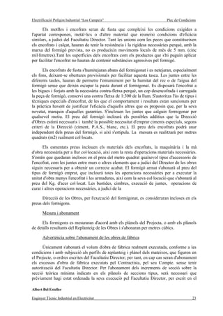 Electrificació Polígon Industrial “Los Campets”                              Plec de Condicions

       Els motlles i encofrats seran de fusta que compleixi les condicions exigides a
l'apartat corresponen, metàl·lics o d'altre material que reuneixi condicions d'eficàcia
similars, a judici del Facultatiu Director. Tant les unions com les peces que constitueixen
els encofrats i calçat, hauran de tenir la resistència i la rigidesa necessàries perquè, amb la
marxa del formigó prevista, no es produeixin moviments locals de més de 5 mm. (cinc
mil·límetres).Tant les superfícies dels encofrats com els productes que s'hi puguin aplicar
per facilitar l'encofrat no hauran de contenir substàncies agressives pel formigó.

       Els encofrats de fusta s'humitejaran abans del formigonat i es netejaran, especialment
els fons, deixant-se obertures provisionals per facilitar aquesta tasca. Les juntes entre les
diferents taules, hauran de permetre l'entumiment per la humitat del rec o de l'aigua del
formigó sense que deixin escapar la pasta durant el formigonat. Es disposarà l'encofrat a
les bigues i forjats amb la necessària contra-fletxa perquè, un cop desencofrada i carregada
la peça de formigó, conservi una contra fletxa de 1:300 de la llum. S'autoritza l'ús de tipus i
tècniques especials d'encofrat, de les que el comportament i resultats estan sancionats per
la pràctica havent de justificar l'eficàcia d'aquells altres que es proposin que, per la seva
novetat, manquin d'aquelles garanties. S'inclouen les juntes que calguin formigonar per
qualsevol motiu. El preu del formigó inclourà els possibles additius que la Direcció
d'Obres estimi necessaris i també la possible necessitat d'emprar ciments especials, segons
criteri de la Direcció (ciment, P.A.S., blanc, etc.). El preu dels encofrats podrà anar
independent dels preus del formigó, si així s'estipula. La mesura es realitzarà per metres
quadrats (m2) realment col·locats.

      Els esmentats preus inclouen els materials dels encofrats, la maquinària i la mà
d'obra necessària per a llur col·locació, així com la resta d'operacions materials necessàries.
S'entén que quedaran inclosos en el preu del metre quadrat qualsevol tipus d'accessoris de
l'encofrat, com les juntes entre murs o altres elements que a judici del Director de les obres
siguin necessaris per a obtenir un correcte acabat. El formigó armat s'abonarà al preu del
tipus de formigó emprat, que inclourà totes les operacions necessàries per a executar la
unitat d'obra menys l'encofrat i les armadures, així com la seva col·locació que s'abonarà al
preu del Kg. d'acer col·locat. Les bastides, cimbres, execució de juntes, operacions de
curat i altres operacions necessàries, a judici de la

      Direcció de les Obres, per l'execució del formigonat, es consideraran incloses en els
preus dels formigons.

       Mesura i abonament

      Els formigons es mesuraran d'acord amb els plànols del Projecta, o amb els plànols
de detalls resultants del Replanteig de les Obres i s'abonaran per metres cúbics.

       Advertència sobre l'abonament de les obres de fàbrica

      Únicament s'abonarà el volum d'obra de fàbrica realment executada, conforme a les
condicions i amb subjecció als perfils de replanteig i plànol dels mateixos, que figuren en
el Projecte, o ordres escrites del Facultatiu Director; per tant, en cap cas seran d'abonament
els excessos d'obra de fàbrica executats pel Contractista, pel seu Compte. sense tenir
autorització del Facultatiu Director. Per l'abonament dels increments de secció sobre la
secció teòrica mínima indicats en els plànols de seccions tipus, serà necessari que
prèviament hagi estat ordenada la seva execució pel Facultatiu Director, per escrit en el

Albert Bel Esteller

Enginyer Tècnic Industrial en Electricitat                                                  23
 