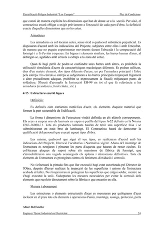Electrificació Polígon Industrial “Los Campets”                              Plec de Condicions

que consti de manera explícita les dimensions que han de donar-se a la secció. Per això, el
contractista estarà obligat a exigir prèviament a l'execució de cada part d'obra. la definició
exacte d'aquelles dimensions que no ho estan.

       Armadures

      Les armadures es col·locaran netes, sense òxid o qualsevol substància perjudicial. Es
disposaran d'acord amb les indicacions del Projecte, subjectes entre elles i amb l'encofrat,
de manera que no puguin experimentar moviments durant l'abocada i la compactació del
formigó i a fi d'evitar coqueres. En bigues i elements similars, les barres hauran d'anar, al
doblegar-se, agafades amb cèrcols o estreps a la zona del colze.

       Quan hi hagi perill de poder-se confondre unes barres amb altres, es prohibeix la
utilització simultània d'acers de característiques mecàniques diferents. Es podran utilitzar,
dins d'un mateix element, dos tipus diferents d'acers, un per l'armadura principal i l'altre
pels estreps. Els cèrcols o estreps se subjectaran a les barres principals mitjançant lligament
o altre procediment adequat, prohibint-se expressament la fixació mitjançant punts de
soldadura. S'haurà d'acomplir la Instrucció EH-99 en tot el que fa referència a les
armadures (resistència, límit elàstic, etc.)

4.15 Estructures metàl·liques

       Definició:

     Es defineix com estructura metàl·lica d'acer, els elements d'aquest material que
formen la part sustentable de l'edificació.

      La forma i dimensions de l'estructura vindrà definida en els plànols corresponents.
Els acers a emprar son els laminats en xapes o perfils del tipus A-52 definits en la Norma
UNE-36080-73. Tots els productes laminats hauran de tenir una superfície llisa i se
subministraran en estat brut de laminatge. El Contractista haurà de demostrar la
qualificació del personal que executi aquest tipus d'obra.

       Les unions, qualsevol que sigui el seu tipus, es realitzaran d'acord amb les
indicacions del Projecte, Direcció Facultativa i Normativa vigent. Abans del muntatge de
l'estructura es netejaran i pintaran les parts d'aquesta que hauran de restar ocultes. Es
col·locaran plaques de suport sobre els massissos de fàbrica de formigó, que
s'immobilitzaran una vegada aconseguits els aploms i alineacions definitives. Tots els
elements de l'estructura es protegiran contra els fenòmens d'oxidació i corrosió.

      No s'efectuarà la pintada fins que llur execució hagi estat autoritzada pel Director de
l'Obra, després d'haver realitzat la inspecció de les superfícies i unions de l'estructura
acabada al taller. No s'imprimiran ni protegiran les superfícies que calgui soldar, mentre no
s'hagi executat la unió. S'adoptaran les mesures necessàries per evitar la corrosió dels
elements que recolzin directament sobre la fàbrica o que encastin en ella.

       Mesura i abonament

      Les estructures o elements estructurals d'acer es mesuraran per quilograms d'acer
incloent en el preu tots els elements i operacions d'unió, muntatge, assaigs, protecció, ports


Albert Bel Esteller

Enginyer Tècnic Industrial en Electricitat                                                  24
 
