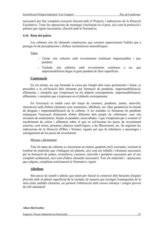 Electrificació Polígon Industrial “Los Campets”                              Plec de Condicions

necessaris per llur completa execució d'acord amb el Projecte i indicacions de la Direcció
Facultativa. Totes les operacions de muntatge s'inclouran en el preu, així com la protecció i
pintura que siguin necessàries, d'acord amb la Normativa.

4.16 Ram del paleta

      Les cobertes són els elements constructius que coronen superiorment l'edifici per a
protegir-lo de precipitacions i d'altres inclemències atmosfèriques.

       Tipus
               - Terrat: són cobertes amb revestiments totalment impermeables i poc
                 pendent.
               - Teulada: són cobertes amb revestiments contínues               o   no,    que
                 impermeabilitzen degut al gran pendent de llurs superfícies.

       Construcció

      En els terrats, un cop formada la caixa per l'ampit dels murs perimetrals i forjat, es
procedirà a la col·locació dels elements per formació de pendents, impermeabilització,
aïllaments, i enrajolat que s'expressen en els plànols corresponents, impermeabilització,
aïllaments, i enrajolat que s'expressen en el plànols corresponents.

      En l'execució es tindrà cura del traçat de careners, pendents, juntes, minvells,
intersecció amb d'altres elements com xemeneies, albellons, etc. Que garanteixin la missió
de desguàs i impermeabilització de la coberta. A les teulades es formaran els pendents
mitjançant l'execució d'elements d'obra diferents dels propis de cobriment, com són
envanets de sosteniment, forjats en pendent, encavallades. i que s'empraran per a sostenir el
recobriment de solera i aïllament sobre el que es col·locaran les peces de revestiment
exterior, com terres, pissarres, planxes metàl·liques, o de fibrociment, etc. Se seguiran les
indicacions de la Direcció d'Obra i Normes vigents pel que fa referència a ancoratges i
carregaments de les peces de revestiment.

       Mesura i abonament

       Tots els tipus de cobertes es mesuraran en metres quadrats (m2) executats, incloent la
totalitat de materials que s'indiquen als plànols, així com els treballs i elements necessaris
per la formació de juntes, crestalleres, careners, minvells i pendents necessaris per al seu
complert acabament, així com d'altres elements necessaris. Tots els materials i operacions
que calguin, compliran estrictament la Normativa vigent.

       Albellons

      Són peces de metall o plàstic que tenen per funció la connexió dels baixants d'aigües
pluvials amb el plànol superficial de la teulada, de manera que resolgui l'estanqueïtat de la
unió entre ambdós elements, no permeti l'obstrucció amb cossos estranys i estigui provist
de sifó antimúrid.




Albert Bel Esteller

Enginyer Tècnic Industrial en Electricitat                                                  25
 