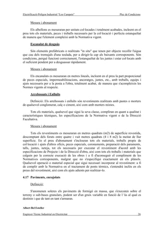 Electrificació Polígon Industrial “Los Campets”                              Plec de Condicions


       Mesura i abonament

      Els albellons es mesuraran per unitats col·locades i totalment acabades, incloent en el
preu tots els materials, peces i treballs necessaris per la col·locació i perfecta estanqueïtat
de manera que l'element compleixi amb la Normativa vigent.

       Escanalat de desguàs

       Són elements prefabricats o realitzats "in situ" que tenen per objecte recollir l'aigua
que cau dels tremujals d'una teulada, per a dirigir-la cap als baixants corresponents. Són
condicions, perquè funcioni correctament, l'estanqueïtat de les juntes i estar col·locats amb
el suficient pendent per a desguassar ràpidament.

       Mesura i abonament

      Els encanalats es mesuraran en metres lineals, incloent en el preu la part proporcional
de peces especials, impermeabilitzacions, ancoratges, juntes, etc., amb treballs, equips i
ajuts necessaris per a la posta a l'obra, totalment acabat, de manera que s'acompleixin les
Normes vigents al respecte.

       Arrebossats i Enlluïts

     Definició: Els arrebossats i enlluïts són revestiments realitzats amb pastes o morters
de qualsevol conglomerat, calç o ciment, així com amb morters mixtes.

      Tots els materials, qualsevol que sigui la seva classe, compliran en quant a qualitat i
característiques tècniques, les especificacions de la Normativa vigent o de la Direcció
Facultativa.

       Mesura i abonament

       Tots els revestiments es mesuraran en metres quadrats (m2) de superfície revestida,
descomptant dels forats entre quatre i vuit metres quadrats (4 i 8 m2) la meitat de llur
superfície. En el preu d'abonament s'inclouran tots els materials, treballs propis de
col·locació i ajuts d'altres oficis, peces especials, coronaments, preparació dels paraments,
talls, juntes, neteja, tot els necessaris per executar el revestiment d'acord amb les
especificacions de Projecte i de la Direcció d'obra, així com tots els treballs i materials que
calguin per la correcte execució de les obres i a fi d'aconseguir el compliment de les
Normatives corresponents, malgrat que no s'especifiqui exactament en els plànols.
Qualsevol operació o material especial que sigui necessari incorporar al revestiment: a fi
de complir amb la Normativa en el tractament de ponts tèrmics, s'entendrà inclòs en els
preus del revestiment, així com els ajuts adients per realitzar-lo.

4.17 Paviments, enrajolats

       Definició:

      S'anomenen soleres els paviments de formigó en massa, que s'executen sobre el
terreny o sub-bases granulars, podent ser d'un gruix variable en funció de l 'ús al qual es
destinin i que de tant en tant s'armaran.

Albert Bel Esteller

Enginyer Tècnic Industrial en Electricitat                                                  26
 