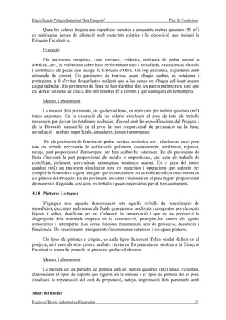 Electrificació Polígon Industrial “Los Campets”                                 Plec de Condicions

      Quan les soleres tinguin una superfície superior a cinquanta metres quadrats (50 m2)
es realitzaran juntes de dilatació amb materials elàstics i la disposició que indiqui la
Direcció Facultativa.

       Execució

       Els paviments enrajolats, com terrisses, ceràmics, enllosats de pedra natural o
artificial, etc., es realitzaran sobre base perfectament neta i anivellada, executant-se els talls
i distribució de peces que indiqui la Direcció d'Obra. Un cop executats, s'ajuntaran amb
abeurada de ciment. Els paviments de terrissa, quan s'hagin acabat, es netejaran i
protegiran, a fi d'evitar desperfectes malgrat que a les zones on s'hagin col·locat encara
calgui treballar. Els paviments de fusta no han d'arribar fins les parets perimetrals, sinó que
cal deixar un espai de cinc a deu mil·límetres (5 a 10 mm.) que s'amagarà en l'entornpeu.

       Mesura i abonament

      La mesura dels paviments, de qualsevol tipus, es realitzarà per metres quadrats (m2)
totals executats. En la valoració de les soleres s'inclourà el preu de tots els treballs
necessaris per deixar-les totalment acabades, d'acord amb les especificacions del Projecte i
de la Direcció, sumant-hi en el preu la part proporcional de preparació de la base,
anivellació i acabats superficials, armadures, juntes i entornpeus.

       En els paviments de llosetes de pedra, terrissa, ceràmica, etc., s'inclouran en el preu
tots els treballs necessaris de col·locació, poliment, desbastament, abrillantat, rejuntat,
neteja, part proporcional d'entornpeu, per ben acabar-ho totalment. En els paviments de
fusta s'inclourà la part proporcional de rastells o empostissats, així com els treballs de
coltellejat, poliment, envernissat, entornpeus, totalment acabat. En el preu del metre
quadrat (m2) de paviment s'inclouran tots els materials i operacions que calguin per
complir la Normativa vigent, malgrat que eventualment no es trobi recollida exactament en
els plànols del Projecte. En els paviments encolats s'inclourà en el preu la part proporcional
de materials d'agafada, així com els treballs i peces necessàries per al bon acabament.

4.18 Pintures i estocats

      S'agrupen sota aquesta denominació tots aquells treballs de revestiments de
superfícies, executats amb materials fluids generalment acolorats i compostos per elements
líquids i sòlids, dosificats per tal d'afavorir la conservació i que no es produeixi la
disgregació dels materials emprats en la construcció, protegint-los contra els agents
atmosfèrics i intempèrie. Les seves funcions fonamentals són de protecció, decoració i
funcionals. Els revestiments transparents s'anomenaran vernissos i els opacs pintures.

      Els tipus de pintures a emprar, en cada tipus d'element d'obra vindrà definit en el
projecte, així com els seus colors, acabats i textures. Es presentaran mostres a la Direcció
Facultativa abans de procedir ai pintat de qualsevol element.

       Mesura i abonament

       La mesura de les partides de pintura serà en metres quadrats (m2) totals executats,
diferenciant el tipus de suports que figuren en la mesura i el tipus de pintura. En el preu
s'inclourà la repercussió del cost de preparació, neteja, imprimació dels paraments amb

Albert Bel Esteller

Enginyer Tècnic Industrial en Electricitat                                                     27
 
