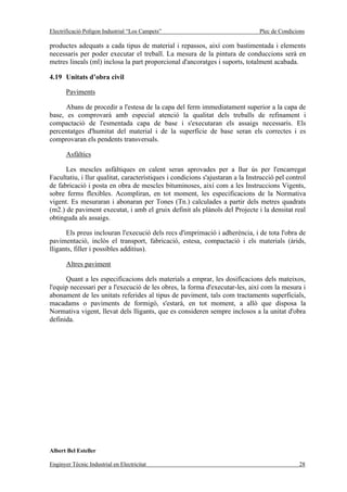 Electrificació Polígon Industrial “Los Campets”                                 Plec de Condicions

productes adequats a cada tipus de material i repassos, així com bastimentada i elements
necessaris per poder executar el treball. La mesura de la pintura de conduccions serà en
metres lineals (ml) inclosa la part proporcional d'ancoratges i suports, totalment acabada.

4.19 Unitats d’obra civil

       Paviments

      Abans de procedir a l'estesa de la capa del ferm immediatament superior a la capa de
base, es comprovarà amb especial atenció la qualitat dels treballs de refinament i
compactació de l'esmentada capa de base i s'executaran els assaigs necessaris. Els
percentatges d'humitat del material i de la superfície de base seran els correctes i es
comprovaran els pendents transversals.

       Asfàltics

      Les mescles asfàltiques en calent seran aprovades per a llur ús per l'encarregat
Facultatiu, i llur qualitat, característiques i condicions s'ajustaran a la Instrucció pel control
de fabricació i posta en obra de mescles bituminoses, així com a les Instruccions Vigents,
sobre ferms flexibles. Acompliran, en tot moment, les especificacions de la Normativa
vigent. Es mesuraran i abonaran per Tones (Tn.) calculades a partir dels metres quadrats
(m2.) de paviment executat, i amb el gruix definit als plànols del Projecte i la densitat real
obtinguda als assaigs.

      Els preus inclouran l'execució dels recs d'imprimació i adherència, i de tota l'obra de
pavimentació, inclòs el transport, fabricació, estesa, compactació i els materials (àrids,
lligants, filler i possibles additius).

       Altres paviment

      Quant a les especificacions dels materials a emprar, les dosificacions dels mateixos,
l'equip necessari per a l'execució de les obres, la forma d'executar-les, així com la mesura i
abonament de les unitats referides al tipus de paviment, tals com tractaments superficials,
macadams o paviments de formigó, s'estarà, en tot moment, a allò que disposa la
Normativa vigent, llevat dels lligants, que es consideren sempre inclosos a la unitat d'obra
definida.




Albert Bel Esteller

Enginyer Tècnic Industrial en Electricitat                                                     28
 