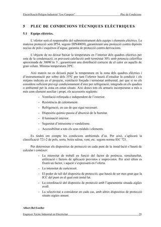 Electrificació Polígon Industrial “Los Campets”                              Plec de Condicions



5      PLEC DE CONDICIONS TÈCNIQUES ELÈCTRIQUES
5.1    Equips elèctrics.

     L’ofertor serà el responsable del subministrament dels equips i elements elèctrics. La
mateixa protecció serà IP54, segons DIN40050, garantitzant una protecció contra dipòsits
nocius de pols i esquitxos d’aigua; garantia de protecció contra derivacions.

      L’objecte de no deixar baixar la temperatura en l’interior dels quadres elèctrics per
sota de la condensació, es preveurà calefacció amb termòstat 30ºc amb potencia calorífica
aproximada de 300W/m 3 , garantitzant una distribució correcte de el calor en aquells de
gran volum. Mínima temperatura 20ºC.

      Així mateix no es deixarà pujar la temperatura en la zona dels quadres elèctrics i
d’instrumentació per sobre dels 35ºC per tant l’ofertor haurà d’estudiar la condició i els
mitjans indicats en el projecte, ventilació forçada i termòstat ambiental, per que si no els
considera suficient prevegi condicionament d’aire per refrigeració, integrada en els quadres
o ambiental per la zona on estan situats. Així doncs tots els armaris incorporaran a més a
més com element auxiliar i propi, els accessoris següents:
              - Ventilació reforçada e independent de l’exterior.
              - Resistència de calentament.
              - Refrigeració, en cas de que sigui necessari.
              - Dispositiu químic-passiu d’absorció de la humitat.
              - Il·luminació interior.
              - Seguretat d’intrusisme o vandalisme.
              - Accessibilitat a tots els seus mòduls i elements.

      Es tindrà em compte les condicions ambientals d’us. Per això, s’aplicarà la
classificació 721-2 de pols, sorra, boira salina, vent, etc. segons norma IEC 721.

      Per determinar els dispositius de protecció en cada punt de la instal·lació s’haurà de
calcular i conèixer:
              - La intensitat de treball en funció del factor de potència, simultaneïtat,
                utilització i factors de aplicació previstos e imprevistos. Per això últim es
                fixarà un factor, i aquest s’expressarà en l’oferta.
              - La intensitat de curtcircuit.
              - El poder de tall del dispositiu de protecció, que haurà de ser mes gran que la
                ICC del punt en el qual està instal·lat.
              - La coordinació del dispositiu de protecció amb l’aparamenta situada aigües
                avall.
              - La selectivitat a considerar en cada cas, amb altres dispositius de protecció
                situats aigües amunt.


Albert Bel Esteller

Enginyer Tècnic Industrial en Electricitat                                                  29
 