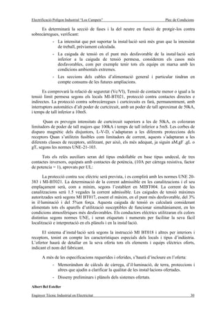 Electrificació Polígon Industrial “Los Campets”                              Plec de Condicions

     Es determinarà la secció de fases i la del neutre en funció de protgir-los contra
sobrecàrregues, verificant:
              - La intensitat que pot suportar la instal·lació serà més gran que la intensitat
                de treball, prèviament calculada.
              - La caiguda de tensió en el punt més desfavorable de la instal·lació serà
                inferior a la caiguda de tensió permesa, considerem els casos més
                desfavorables, com per exemple tenir tots els equips en marxa amb les
                condicions ambientals extremes.
              - Les seccions dels cables d’alimentació general i particular tindran en
                compte consums de les futures ampliacions.

      Es comprovarà la relació de seguretat (Vc/Vl), Tensió de contacte menor o igual a la
tensió límit permesa segons els locals MI-BT021, protecció contra contactes directes e
indirectes. La protecció contra sobrecàrregues i curtcircuits es farà, permanentment, amb
interruptors automàtics d’alt poder de curtcircuit, amb un poder de tall aproximat de 50kA,
i temps de tall inferior a 10mS.

       Quan es prevegin intensitats de curtcircuit superiors a les de 50kA, es coloraran
limitadors de poder de tall majors que 100kA i temps de tall inferior a 5mS. Les corbes de
disparo magnètic dels disjuntors, L-V-D, s’adaptaran a les diferents proteccions dels
receptors Quan s’utilitzin fusibles com limitadors de corrent, aquests s’adaptaran a les
diferents classes de receptors, utilitzant, per això, els més adequat, ja siguin aM,gF ,gL o
gT, segons les normes UNE-21-103.

      Tots els relès auxiliars seran del tipus endollable en base tipus undecal, de tres
contactes inversors, equipats amb contactes de potència, (10A per càrrega resistiva, factor
de potencia = 1), aprovats per UL:

       La protecció contra xoc elèctric serà prevista, i es complirà amb les normes UNE 20-
383 i MI-BT021. La determinació de la corrent admissible en les canalitzacions i el seu
emplaçament serà, com a mínim, segons l’establert en MIBT004. La corrent de les
canalitzacions serà 1.5 vegades la corrent admissible. Les caigudes de tensió màximes
autoritzades serà segons MI BT017, essent el màxim, en el punt més desfavorable, del 3%
in il·luminació i del 5%en força. Aquesta caiguda de tensió es calcularà considerant
alimentats tots els aparells d’utilització susceptibles de funcionar simultàniament, en les
condicions atmosfèriques més desfavorables. Els conductors elèctrics utilitzaran els colors
distintius segons normes UNE, i seran etiquetats i numerats per facilitar la seva fàcil
localització e interpretació en els plànols i en la instal·lació.

      El sistema d’instal·lació serà segons la instrucció MI BT018 i altres per interiors i
receptors, tenint en compte les característiques especials dels locals i tipus d’indústria.
L’ofertor haurà de detallar en la seva oferta tots els elements i equips elèctrics oferts,
indicant el nom del fabricant.

       A més de les especificacions requerides i oferides, s’haurà d’incloure en l’oferta:
              - Memoràndum de càlculs de càrrega, d’il·luminació, de terra, proteccions i
                altres que ajudin a clarificar la qualitat de les instal·lacions ofertades.
              - Disseny preliminars i plànols dels sistemes ofertats.

Albert Bel Esteller

Enginyer Tècnic Industrial en Electricitat                                                   30
 