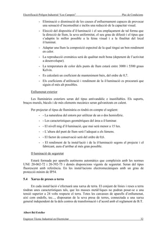 Electrificació Polígon Industrial “Los Campets”                                Plec de Condicions

              - Eliminació o disminució de les causes d’enlluernament capaces de provocar
                una sensació d’incomoditat e inclòs una reducció de la capacitat visual.
              - Elecció del dispositiu d’il·luminació i el seu emplaçament de tal forma que
                la direcció de llum, la seva uniformitat, el seu grau de difusió i el tipus que
                s’adaptin lo millor possible a la feina visual i a la finalitat del local
                il·luminat.
              - Adaptar una llum la composició espectral de la qual tingui un bon rendiment
                en calor.
              - La reproducció cromàtica serà de qualitat molt bona (depenent de l’activitat
                a desenvolupar).
              - La temperatura de color dels punts de llum estarà entre 3000 i 5500 graus
                Kelvin.
              - Es calcularà un coeficient de manteniment baix, del ordre de 0,7.
              - Els coeficients d’utilització i rendiment de la il·luminació es procurarà que
                siguin el més alt possibles.

       Enllumenat exterior

     Les lluminàries exteriors seran del tipus antivandàlic e inastillables. Els suports,
braços murals, bàculs i de més elements mecànics seran galvanitzats en calent.

       Per projectar el tipus de lluminària es tindrà en compte el següent:
              - - La naturalesa del entorn per utilitzar de un o dos hemisfèric.
              - - Les característiques geomètriques del àrea a il·luminar.
              - - El nivell mig d’il·luminació, que mai serà menor a 15 lux.
              - - L’altura del punt de llum serà l’adequat a els lúmens.
              - - El factor de conservació serà del ordre de 0,6.
              - - El rendiment de la instal·lació i de la il·luminació segons el projecte i el
                fabricant, aura d’arribar al més gran possible.

       Il·luminació de seguretat

      Estarà formada per aparells autònoms automàtics que compleixin amb les normes
UNE 20-062-72 i 20-392-75 i demés disposicions vigents de seguretat. Seran del tipus
fluorescent amb referència. En les instal·lacions electromecàniques amb un grau de
protecció mínim de IP54.

5.4    Xarxa de preses a terra

      En cada instal·lació s’efectuarà una xarxa de terra. El conjunt de línies i reses a terra
tindran unes característiques tals, que les masses metàl·liques no podran posar-se a una
tensió superior a 24 volts respecte el terra. Totes les carcasses de aparells d’enllumenat,
així com endolls, tec..., disposaran de la seva presa de terres, connectada a una xarxa
general independent de la dels centres de transformació i d’acord amb el reglament de B.T.


Albert Bel Esteller

Enginyer Tècnic Industrial en Electricitat                                                    32
 