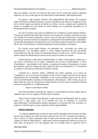 Electrificació Polígon Industrial “Los Campets”                             Memòria Descriptiva

hagi una fallada o un tall a un tram de línia passi tota la corrent pel mateix conductor
esmentat, tot i que cal dir que tots els càlculs previs estan bastant sobre-dimensionats.

      En aquesta, cada receptor funciona amb independència dels demés. Els receptors
poden funcionar en diferents tensions, ja que la resistència que ofereix el conductor al pas
de la corrent origina una pèrdua de tensió en la línia, en canvi, sempre que la pèrdua de
tensió no excedeixi de certs límits de tensió tolerats, no es produiran anomalies en el
funcionament dels receptors.

       En canvi la forma més comú de distribució és en forma de corrent alterna trifàsica,
connexió en estrella amb neutre que consisteix en un quart fil, el neutre, connectat al centre
de l’estrella. Per raons de seguretat, es posa a terra el neutre de la instal·lació, aconseguint
amb ell que la tensió existent en cada punt no sobrepassi la del transformador o alternador.
Cal dir que generalment s’accepta que la secció del neutre sigui la meitat de la dels demés
fils de fase. La distribució es realitza mitjançant circuits principals i secundaris.

      Els circuits seran anells obertes, els principals van recolzades als centres de
transformació i els secundaris (anells o xarxes radials) parteixen del pal convertidor
d’aeri/subterrani fins als centres de transformació.(en el nostre cas), i cal fer esmena que
aquest centres de transformació es posen molt a prop els centres de consum.

      S’ha de dir que a cada estació transformadora, el cable s’interromp per a donar pas a
uns barres col·lectores, de les quals s’alimenten els diversos transformadors a traves
d’interruptors i seccionadors; això permet, en qualsevol moment, desconnectar el sector
que interessa, tenint en compte que mai s’haurà de derivar la sortida del C.T. en forma de
T; sempre es farà amb seccionament d’entrada i sortida.

       Formant un o diversos anells, s’obtindrà una major seguretat en el servei de
l’explotació, i en el cas de que es produeix-hi una avaria en algun tram del circuit tancat,
desconnectant els seccionadors immediats al tros avariat quedarà aquest fora de servei,
però els transformadors seguiran en funcionament, alimentat per l’altre extrem, ja que en
aquest tipus de xarxa ens assegurem la realimentació en tota el circuit, assegurant d’aquest
manera la continuïtat en el subministrament.
              - Xarxes en distribució radial:

     Una altra distribució utilitzada de vegades es la distribució de forma radial, que no
impedeix, que a la seva vegada es formin xarxes tancades.

      Tracta d’unir el traçat d’una línia per a cada centre de transformació amb un origen
comú per a cada traçat, com és el castillet des d’on es realitzarà la conversió
aèria/subterrània. Econòmicament parlant representa un increment del cost econòmic en
respecte a l’anterior opció, ja que un part de la línia queda doblada.

       Solució adoptada:

       La solució adoptada per a la línia de mitja tensió soterrada serà la de traçar una línia
que des que connecta en el pal conversor, passi per tots els CT’s connectats en aquesta, i
torni a tancar el circuit connectant amb el segon pal conversor que ens unirà una altra
vegada a la línia de Mitja Renfe.1. Amb aquest traçat aconseguirem realitzar un circuit en
sèrie entre els diversos CT’s del polígon, però a la vegada unim en paral·lel tota la

Albert Bel Esteller

Enginyer TècnicIndustrial en Electricitat                                                    20
 