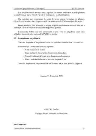Electrificació Polígon Industrial “Los Campets”                                Plec de Condicions

      Les instal·lacions de preses a terra, seguiran les normes establertes en el Reglament
Electrotècnic de Baixa Tensió i les seves instruccions complementàries.

      Els materials que composaran la xarxa de terres estaran formades per plaques,
elèctrodes, terminals, caixes de proves amb els seus terminals d’aïllament i mediació, tec...

     On es previngui falta d’humitat o terreny de poca resistència es colorarà tubs per a
humitejar a més de reforçar la xarxa amb dispositius químics.

      L’estructura d’obra civil serà connectada a terra. Tots els empalmes seran tipus
soldadura aluminitèrmica sistema CADWELL o similar.

5.5    Làmpedes de senyalització

       Totes les làmpades de senyalització seran del tipus Led estandarditzat i normalitzat.

       Els colors que s’utilitzaran seran els següents:
              - Verd: indicació de marxa.
              - Groc: indicació d’avaria lleu. Intermitent alarma lleu.
              - Vermell: indicació d’avaria greu. Intermitent alarma greu.
              - Blanc: indicació informativa, de estat, de posició, etc..

       Totes les làmpades de senyalització es verificaran a través d’un polsador de prova.




                                         Alcanar, 14 d’Agost de 2004




                                              Albert Bel Esteller

                                  Enginyer Tècnic Industrial en Electricitat




Albert Bel Esteller

Enginyer Tècnic Industrial en Electricitat                                                    33
 