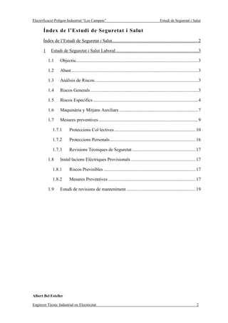 Electrificació Polígon Industrial “Los Campets”                                                   Estudi de Seguretat i Salut

       Índex de l’Estudi de Seguretat i Salut
       Índex de l’Estudi de Seguretat i Salut........................................................................2

       1    Estudi de Seguretat i Salut Laboral.....................................................................3

           1.1    Objectiu ......................................................................................................3

           1.2    Abast ..........................................................................................................3

           1.3    Anàlisis de Riscos.......................................................................................3

           1.4    Riscos Generals ..........................................................................................3

           1.5    Riscos Específics ........................................................................................4

           1.6    Maquinària y Mitjans Auxiliars ..................................................................7

           1.7    Mesures preventives ...................................................................................9

             1.7.1       Proteccions Col·lectives ....................................................................10

             1.7.2       Proteccions Personals........................................................................16

             1.7.3       Revisions Tècniques de Seguretat .....................................................17

           1.8    Instal·lacions Elèctriques Provisionals ......................................................17

             1.8.1       Riscos Previsibles .............................................................................17

             1.8.2       Mesures Preventives .........................................................................17

           1.9    Estudi de revisions de manteniment ..........................................................19




Albert Bel Esteller

Enginyer Tècnic Industrial en Electricitat                                                                                     2
 