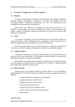 Electrificació Polígon Industrial “Los Campets”                       Estudi de Seguretat i Salut



1      Estudi de Seguretat i Salut Laboral
1.1    Objectiu

        El present Estudi Bàsic de Seguretat i Salut Laboral te com a objectiu establir les
directrius generals encaminades a disminuir en la mesura del possible, els riscos
d’accidents laborals i enfermetats professionals, així com a la minimització de les
conseqüències dels accidents que es produeixin.

      Aquest estudi s’ha elaborat en compliment del Real Decret 1627/97 de 24 d’
Octubre, el qual estableix els criteris de planificació, control i desenvolupament dels
mitjans i mesures de Seguretat e Higiene que deuen tenir-se presents en la execució dels
Projectes en Construcció.

1.2    Abast

       Les mesures contemplades en aquest Estudi abasten a tots els treballs a realitzar en
el present Projecte, i aplica l’obligació del seu compliment a totes les persones de les
diferents organitzacions que intervinguin en l’execució dels mateixos.

       Tant els riscos previsibles com les mesures preventives a aplicar per als treballs en
instal·lacions, elements i maquines elèctriques son analitzats en els apartats següents.

1.3    Anàlisis de Riscos

         Analitzem a continuació els riscos previsibles inherents a les activitats d’execució
previstes, així com les derivades de l’ us de maquinaria, mitjans auxiliars i manipulació de
instal·lacions, maquines o ferramentes elèctriques.

       Amb l’objectiu de no repetir innecessàriament la relació de riscos analitzarem primer
els riscos generals, que poden donar-se en qualsevol de les activitats, i després seguirem
amb l’anàlisi dels específics de cada activitat.

1.4    Riscos Generals

       Entenem com a riscos generals aquells que poden afectar a tots els treballadors,
independentment de l’activitat concreta que realitzin. Es preveu que puguin donar-se els
següents:
              - Caigudes d’objectes o components sobre persones.
              - Caiguda de persones a diferent nivell.
              - Caiguda de persones al mateix nivell.
              - Projeccions de partícules als ulls.
              - Conjuntivitis per arc de soldadura o altres.
              - Ferides en mans o peus per maneig de materials.
              - Sobre esforços


Albert Bel Esteller

Enginyer Tècnic Industrial en Electricitat                                                    3
 