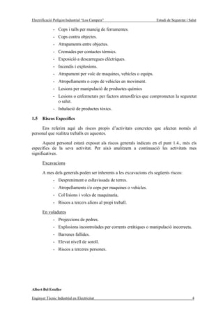 Electrificació Polígon Industrial “Los Campets”                       Estudi de Seguretat i Salut

              - Cops i talls per maneig de ferramentes.
              - Cops contra objectes.
              - Atrapaments entre objectes.
              - Cremades per contactes tèrmics.
              - Exposició a descarregues elèctriques.
              - Incendis i explosions.
              - Atrapament per volc de maquines, vehicles o equips.
              - Atropellaments o cops de vehicles en moviment.
              - Lesions per manipulació de productes químics
              - Lesions o enfermetats per factors atmosfèrics que comprometen la seguretat
                o salut.
              - Inhalació de productes tòxics.

1.5    Riscos Específics

     Ens referim aquí als riscos propis d’activitats concretes que afecten només al
personal que realitza treballs en aquestes.

      Aquest personal estarà exposat als riscos generals indicats en el punt 1.4., més els
específics de la seva activitat. Per això analitzem a continuació les activitats mes
significatives.

       Excavacions

       A mes dels generals poden ser inherents a les excavacions els següents riscos:
              - Despreniment o esllavissada de terres.
              - Atropellaments i/o cops per maquines o vehicles.
              - Col·lisions i volcs de maquinaria.
              - Riscos a tercers aliens al propi treball.

       En voladures
              - Projeccions de pedres.
              - Explosions incontrolades per corrents erràtiques o manipulació incorrecta.
              - Barrenes fallides.
              - Elevat nivell de soroll.
              - Riscos a terceres persones.




Albert Bel Esteller

Enginyer Tècnic Industrial en Electricitat                                                    4
 