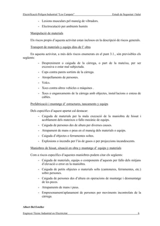 Electrificació Polígon Industrial “Los Campets”                          Estudi de Seguretat i Salut

              - Lesions musculars pel maneig de vibradors.
              - Electrocutació per ambients humits

       Manipulació de materials

       Els riscos propis d’aquesta activitat estan inclosos en la descripció de riscos generals.

       Transport de materials y equips dins de l’ obra

     En aquesta activitat, a més dels riscos enumerats en el punt 3.1., són previsibles els
següents:
              - Despreniment o caiguda de la càrrega, o part de la mateixa, per ser
                excessiva o estar mal subjectada.
              - Cops contra parets sortints de la càrrega.
              - Atropellaments de persones.
              - Volcs.
              - Xocs contra altres vehicles o màquines .
              - Xocs o enganxaments de la càrrega amb objectes, instal·lacions o estesa de
                cables.

       Prefabricació i muntatge d’ estructures, tancaments y equips

       Dels específics d’aquest apartat cal destacar:
              - Caiguda de materials per la mala execució de la maniobra de hissat i
                acoblament dels mateixos o fallo mecànic de equips.
              - Caiguda de persones des de altura per diverses causes.
              - Atrapament de mans o peus en el maneig dels materials o equips.
              - Caiguda d’objectes o ferramentes soltes.
              - Explosions o incendis per l’ús de gasos o per projeccions incandescents.

       Maniobres de hissat, situació en obra y muntatge d’ equips y materials

       Com a riscos específics d’aquestes maniobres podem citar els següents:
              - Caiguda de materials, equips o components d’aquests per fallo dels mitjans
                d’elevació o error en la maniobra.
              - Caiguda de petits objectes o materials solts (cantoneres, ferramentes, etc.)
                sobre persones.
              - Caiguda de persones des d’altura en operacions de muntatge i desmuntatge
                de les peces.
              - Atrapaments de mans i peus.
              - Empresonament/aplanament de persones per moviments incontrolats de la
                càrrega.


Albert Bel Esteller

Enginyer Tècnic Industrial en Electricitat                                                       6
 
