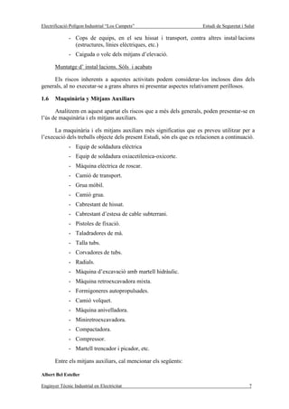 Electrificació Polígon Industrial “Los Campets”                        Estudi de Seguretat i Salut

              - Cops de equips, en el seu hissat i transport, contra altres instal·lacions
                (estructures, línies elèctriques, etc.)
              - Caiguda o volc dels mitjans d’elevació.

       Muntatge d’ instal·lacions. Sòls i acabats

     Els riscos inherents a aquestes activitats podem considerar-los inclosos dins dels
generals, al no executar-se a grans altures ni presentar aspectes relativament perillosos.

1.6    Maquinària y Mitjans Auxiliars

      Analitzem en aquest apartat els riscos que a més dels generals, poden presentar-se en
l’ús de maquinària i els mitjans auxiliars.

      La maquinària i els mitjans auxiliars més significatius que es preveu utilitzar per a
l’execució dels treballs objecte dels present Estudi, són els que es relacionen a continuació.
              - Equip de soldadura elèctrica
              - Equip de soldadura oxiacetilenica-oxicorte.
              - Màquina elèctrica de roscar.
              - Camió de transport.
              - Grua mòbil.
              - Camió grua.
              - Cabrestant de hissat.
              - Cabrestant d’estesa de cable subterrani.
              - Pistoles de fixació.
              - Taladradores de mà.
              - Talla tubs.
              - Corvadores de tubs.
              - Radials.
              - Màquina d’excavació amb martell hidràulic.
              - Màquina retroexcavadora mixta.
              - Formigoneres autopropulsades.
              - Camió volquet.
              - Màquina anivelladora.
              - Miniretroexcavadora.
              - Compactadora.
              - Compressor.
              - Martell trencador i picador, etc.

       Entre els mitjans auxiliars, cal mencionar els següents:

Albert Bel Esteller

Enginyer Tècnic Industrial en Electricitat                                                     7
 