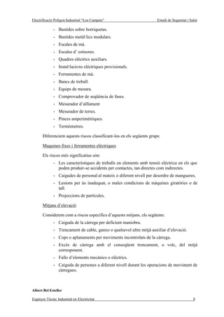 Electrificació Polígon Industrial “Los Campets”                        Estudi de Seguretat i Salut

              - Bastides sobre borriquetas.
              - Bastides metàl·lics modulars.
              - Escales de mà.
              - Escales d’ estisores.
              - Quadres elèctrics auxiliars.
              - Instal·lacions elèctriques provisionals.
              - Ferramentes de mà.
              - Bancs de treball.
              - Equips de mesura.
              - Comprovador de seqüència de fases.
              - Mesurador d’aïllament
              - Mesurador de terres.
              - Pinces amperimètriques.
              - Termòmetres.

       Diferenciem aquests riscos classificant-los en els següents grups:

       Maquines fixes i ferramentes elèctriques

       Els riscos més significatius són:
              - Les característiques de treballs en elements amb tensió elèctrica en els que
                poden produir-se accidents per contactes, tan directes com indirectes.
              - Caigudes de personal al mateix o diferent nivell per desordre de mangueres.
              - Lesions per ús inadequat, o males condicions de màquines giratòries o de
                tall.
              - Projeccions de partícules.

       Mitjans d’elevació

       Considerem com a riscos específics d’aquests mitjans, els següents:
              - Caiguda de la càrrega per deficient maniobra.
              - Trencament de cable, ganxo o qualsevol altre mitjà auxiliar d’elevació.
              - Cops o aplanaments per moviments incontrolats de la càrrega.
              - Excés de càrrega amb el conseqüent trencament, o volc, del mitjà
                corresponent.
              - Fallo d’elements mecànics o elèctrics.
              - Caiguda de persones a diferent nivell durant les operacions de moviment de
                càrregues.



Albert Bel Esteller

Enginyer Tècnic Industrial en Electricitat                                                     8
 