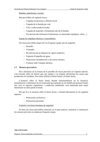Electrificació Polígon Industrial “Los Campets”                          Estudi de Seguretat i Salut

       Bastides, plataformes i escales

       Són previsibles els següents riscos:
              - Caigudes de persones a diferent nivell.
              - Caiguda de la bastida per volc.
              - Volc o esllavissada d’escales.
              - Caiguda de materials o ferramentes des de la bastida.
              - Els derivats del sofriment d’enfermetats, no detectades (epilèpsia, vèrtic,...)

       Equips de soldadura elèctrica i oxiacetilénica

       Els riscos previsibles propis de l’ús d’aquests equips són els següents:
              - Incendis.
              - Cremades.
              - Els derivats de la inhalació de vapors metàl·lics.
              - Explosió d’ampolles de gasos.
              - Projeccions incandescents, o de cossos estranys.
              - Contacte amb l’energia elèctrica.

1.7    Mesures preventives

      Per a disminuir en la mesura de lo possible els riscos previstos en l’apartat anterior,
s’ha d’actuar sobre els factors que, per separat o en conjunt, determinen les causes que
produeixen els accidents. Ens estem referint al factor humà i al factor tècnic.

      L’actuació sobre el factor humà, basada fonamentalment en la formació,
mentalització e informació de tot el personal que participi en els treballs del present Estudi,
així com en aspectes ergonómics i condicions ambientals, serà analitzada amb major
deteniment en altres punts d’estudi.

      Pel que fa a la actuació sobre el factor tècnic, s’actuarà bàsicament en els següents
aspectes:
              - Proteccions col·lectives.
              - Proteccions personals.

       Controls i revisions tècniques de seguretat.

     En base als riscos previsibles enunciats en el punt anterior, analitzem a continuació
les mesures previstes en cadascun d’aquests camps.




Albert Bel Esteller

Enginyer Tècnic Industrial en Electricitat                                                       9
 