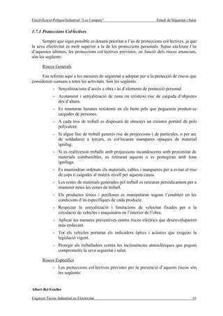 Electrificació Polígon Industrial “Los Campets”                         Estudi de Seguretat i Salut


1.7.1 Proteccions Col·lectives

      Sempre que sigui possible es donarà prioritat a l’ús de proteccions col·lectives, ja que
la seva efectivitat és molt superior a la de les proteccions personals. Sense excloure l’ús
d’aquestes últimes, les proteccions col·lectives previstes, en funció dels riscos enunciats,
són les següents:

       Riscos Generals

      Ens referim aquí a les mesures de seguretat a adoptar per a la protecció de riscos que
considerem comuns a totes les activitats. Són les següents:
              - Senyalitzacions d’accés a obra i ús d’elements de protecció personal.
              - Acotament i senyalització de zona on existeixi risc de caiguda d’objectes
                des d’altura.
              - Es muntaran baranes resistents en els buits pels que poguessin produir-se
                caigudes de persones.
              - A cada tros de treball es disposarà de almenys un extintor portàtil de pols
                polivalent.
              - Si algun lloc de treball generés risc de projeccions ( de partícules, o per arc
                de soldadura) a tercers, es col·locaran mampares opaques de material
                ignífug.
              - Si es realitzessin treballs amb projeccions incandescents amb proximitat de
                materials combustibles, es retiraran aquests o es protegiran amb lona
                ignífuga.
              - Es mantindran ordenats els materials, cables i mangueres per a evitar el risc
                de cops o caigudes al mateix nivell per aquesta causa.
              - Les restes de materials generades pel treball es retiraran periòdicament per a
                mantenir netes les zones de treball.
              - Els productes tòxics i perillosos es manipularan segons l’establert en les
                condicions d’ús específiques de cada producte.
              - Respectar la senyalització i limitacions de velocitat fixades per a la
                circulació de vehicles i maquinària en l’interior de l’obra.
              - Aplicar les mesures preventives contra riscos elèctrics que desenvoluparem
                més endavant.
              - Tot els vehicles portaran els indicadors òptics i acústics que exigeixi la
                legislació vigent.
              - Protegir als treballadors contra les inclemències atmosfèriques que puguin
                comprometre la seva seguretat i salut.

       Riscos Específics
              - Les proteccions col·lectives previstes per la prevenció d’aquests riscos són
                les següents:


Albert Bel Esteller

Enginyer Tècnic Industrial en Electricitat                                                      10
 