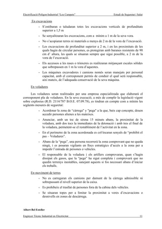Electrificació Polígon Industrial “Los Campets”                          Estudi de Seguretat i Salut

       En excavacions
              - S’entibaran o taludaran totes les excavacions verticals de profunditats
                superior a 1,5 m
              - Se senyalitzaran les excavacions, com a mínim a 1 m de la seva vora.
              - No s’acopiaran terres ni materials a menys de 2 m de la vora de l’excavació.
              - Les excavacions de profunditat superior a 2 m, i en les proximitats de les
                quals hagin de circular persones, es protegiran amb baranes resistents de 90
                cm d’ altura, les quals se situaran sempre que sigui possible, a 2 m de la
                vora de l’excavació.
              - Els accessos a les rases o trinxeres es realitzaran mitjançant escales sòlides
                que sobrepassen en 1 m la vora d’aquestes.
              - Les màquines excavadores i camions només seran manejats per personal
                capacitat, amb el corresponent permís de conduir el qual serà responsable,
                així mateix, de l’adequada conservació de la seva màquina.

       En voladures

      Les voladures seran realitzades per una empresa especialitzada que elaborarà el
corresponent pla de voladures. En la seva execució, a més de complir la legislació vigent
sobre explosius (R.D. 2114/787 B.O.E. 07.09.78), es tindran en compte com a mínim les
següents mesures de seguretat:
              - Acordonar la zona de “càrrega" y "pega" a la que, baix cap concepte, deuen
                accedir persones alienes a les mateixes.
              - Anunciar, amb un toc de sirena 15 minuts abans, la proximitat de la
                voladura, amb dos tocs la immediates de la detonació i amb tres el final de
                la voladura, permetent-se el restabliment de l’activitat en la zona.
              - En el perímetre de la zona acordonada es col·locaran senyals de “prohibit el
                pas – Voladures”.
              - Abans de la “pega”, una persona recorrerà la zona comprovant que no queda
                ningú, i es posaran vigilants en llocs estratègics d’accés a la zona per a
                impedir l’entrada de persones o vehicles.
              - El responsable de la voladura i els artillers comprovaran, quan s’hagin
                dissipat els gasos, que la “pega” ha sigut completa i comprovarà que no
                quedin terrenys inestables, sanejant aquests si fos necessari abans d’iniciar
                els treballs.

       En moviment de terres
              - No es carregaran els camions per damunt de la càrrega admissible ni
                sobrepassant el nivell superior de la caixa.
              - Es prohibeix el trasllat de persones fora de la cabina dels vehicles.
              - Se situaran topes per a limitar la proximitat a vores d’excavacions o
                desnivells en zones de descàrrega.



Albert Bel Esteller

Enginyer Tècnic Industrial en Electricitat                                                       11
 