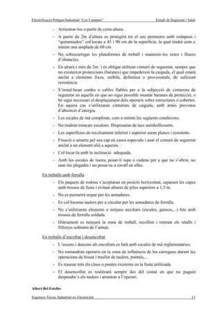 Electrificació Polígon Industrial “Los Campets”                           Estudi de Seguretat i Salut

              - Arriostrar-los a partir de certa altura.
              - A partir de 2m d’altura es protegirà tot el seu perímetre amb rodapeus i
                “quitamiedos” col·locats a 45 i 90 cm de la superfície, la qual tindrà com a
                mínim una amplada de 60 cm.
              - No sobrecarregar les plataformes de treball i mantenir-les netes i lliures
                d’obstacles.
              - En altura ( més de 2m. ) és obligat utilitzar cinturó de seguretat, sempre que
                no existeixin proteccions (baranes) que impedeixin la caiguda, el qual estarà
                anclat a elements fixos, mòbils, definitius o provisionals, de suficient
                resistència.
              - S’instal·laran cordes o cables fiables per a la subjecció de cinturons de
                seguretat en aquells en que no sigui possible muntar baranes de protecció, o
                bé sigui necessari el desplaçament dels operaris sobre estructures o cobertes.
                En aquest cas s’utilitzaran cinturons de caiguda, amb arnés previstos
                d’absorció d’energia.
              - Les escales de mà compliran, com a mínim les següents condicions:
              - No tindran trencats escalons. Disposaran de tacs antidesllissants.
              - Les superfícies de recolzament inferior i superior seran planes i resistents.
              - Fixació o amarre pel seu cap en casos especials i usar el cinturó de seguretat
                anclat a un element aliè a aquesta.
              - Col·locar-la amb la inclinació adequada.
              - Amb les escales de tisora, posar-li tope o cadena per a que no s’obrin, no
                usar-les plegades i no posar-se a cavall en elles.

       En treballs amb ferralla
              - Els paquets de rodons s’acopiaran en posició horitzontal, separant les capes
                amb trossos de fusta i evitant altures de piles superiors a 1,5 m.
              - No es permetrà trepar per les armadures.
              - Es col·locaran taulers per a circular per les armadures de ferralla.
              - No s’utilitzaran elements o mitjans auxiliars (escales, ganxos,...) fets amb
                trossos de ferralla soldada.
              - Diàriament es netejarà la zona de treball, recollint i retirant els retalls i
                filferros sobrants de l’armat.

       En treballs d’encofrat i desencofrat
              - L’ascens i descens als encofrats es farà amb escales de mà reglamentàries.
              - No romandran operaris en la zona de influència de les càrregues durant les
                operacions de hissat i trasllat de taulers, puntals,...
              - Es trauran tots els claus o puntes existents en la fusta utilitzada.
              - El desencofrat es realitzarà sempre des del costat en que no puguin
                despendre’s els taulers i arrastrar a l’operari.

Albert Bel Esteller

Enginyer Tècnic Industrial en Electricitat                                                        13
 