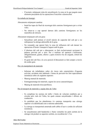 Electrificació Polígon Industrial “Los Campets”                        Estudi de Seguretat i Salut

              - S’acotarà, mitjançant cinta de senyalització, la zona en la que puguin caure
                elements procedents de les operacions d’encofrat o desencofrat.

       En treballs de formigó:

       Abocaments mitjançant canaleta:
              - Instal·lar topes de final de recorregut dels camions formigonera per a evitar
                volcs.
              - No situar-se a cap operari darrere dels camions formigonera en les
                maniobres de retrocés.

       Abocament mitjançant cub con grua:
              - Senyalitzar amb pintura el nivell màxim de capacitat del cub per a no
                sobrepassar la càrrega admissible de la grua.
              - No romandre cap operari baix la zona de influencia del cub durant les
                operacions d’hissat i transport d’aquest amb la grua.
              - L’obertura del cub per a abocament, es farà exclusivament accionant la
                palanca prevista per a això. Per a realitzar tal operació s’utilitzaran,
                obligatòriament, guants, ulleres i, quan existeixi risc de caiguda, cinturó de
                seguretat.
              - El guiat del cub fins a la seva posició d’abocament es farà sempre a través
                de cordes guia.

       Per a la manipulació de materials

              - Informar als treballadors sobre els riscos més característics d’aquesta
                activitat, accidents més habituals i forma de prevenir-los fent especialment
                insistència sobre els següents aspectes:
              - Maneig manual de materials.
              - Emmagatzematge de materials, segons les seves característiques.
              - Maneig de materials tòxic/perillosos.

       Per al transport de materials y equips dins de l’obra

              - Es compliran les normes de tràfic i límits de velocitat establerts per a
                circular pels vials de l’obra, les quals estaran senyalitzades i difoses als
                conductors.
              - Es prohibirà que les plataformes i/o camions transportin una càrrega
                superior a la identificada com a màxima admissible.
              - La càrrega es transportarà amarrada amb cables d’acer o cordes de suficient
                resistència.
              - Se senyalitzaran amb banderoles o llums vermelles les parts sortints de la
                càrrega i de produir-se aquestos sortints, no excediran de 1.5 m.


Albert Bel Esteller

Enginyer Tècnic Industrial en Electricitat                                                     14
 