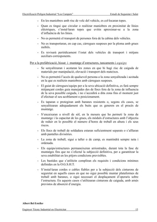 Electrificació Polígon Industrial “Los Campets”                        Estudi de Seguretat i Salut

              - En les maniobres amb risc de volc del vehicle, es col·locaran topes.
              - Quan es tingui que circular o realitzar maniobres en proximitat de línies
                elèctriques, s’instal·laran topes que evitin aproximar-se a la zona
                d’influència de les línies.
              - No es permetrà el transport de persones fora de la cabina dels vehicles.
              - No es transportaran, en cap cas, càrregues suspeses per la ploma amb grues
                mòbils.
              - Es revisarà periòdicament l’estat dels vehicles de transport i mitjans
                auxiliars corresponents.

       Per a la prefabricació, hissat i muntatge d’estructures, tancaments i equips
              - Se senyalitzaran i acotaran les zones en que hi hagi risc de caiguda de
                materials per manipulació, elevació i transport dels mateixos.
              - No es permetrà l’accés de qualsevol persona a la zona senyalitzada i acotada
                en la que es realitzin maniobres amb càrregues suspeses.
              - El guiat de càrregues/equips per a la seva ubicació definitiva, es farà sempre
                mitjançant cordes guia manejades des de llocs fora de la zona de influencia
                de la seva possible caiguda, i no s’accedirà a dita zona fins el moment just
                d’efectuar el seu acoblament o posicionament.
              - Es taparan o protegiran amb baranes resistents o, segons els casos, se
                senyalitzaran adequadament els buits que es generen en el procés de
                muntatge.
              - S’encaixaran a nivell de sòl, en la mesura que ho permeti la zona de
                muntatge i la capacitat de les grues, els mòduls d’estructures amb l’objectiu
                de reduir en lo possible el número d’hores de treball en altura i els seus
                riscos.
              - Els llocs de treball de soldadura estaran suficientment separats o s’aïllaran
                amb pantalles divisòries.
              - La zona de treball, sigui a taller o de camp, es mantindrà sempre neta i
                ordenada.
              - Els equips/estructures permaneixeran arriostrades, durant tota la fase de
                muntatges fins que no s’efectuï la subjecció definitiva, per a garantitzar la
                seva estabilitat en les pitjors condicions previsibles.
              - Les bastides que s’utilitzin compliran els requisits i condicions mínimes
                definides en la O.G.S.H.T.
              - S’instal·laran cordes o cables fiables per a la subjecció dels cinturons de
                seguretat en aquells casos en que no sigui possible muntar plataformes de
                treball amb baranes, o sigui necessari el desplaçament d’operaris sobre
                l’estructura. En aquests casos s’utilitzaran cinturons de caiguda, amb arnés
                previstos de absorció d’energia.




Albert Bel Esteller

Enginyer Tècnic Industrial en Electricitat                                                     15
 