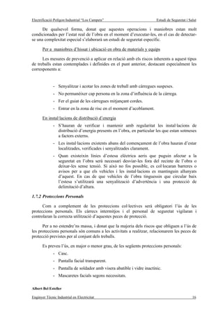 Electrificació Polígon Industrial “Los Campets”                         Estudi de Seguretat i Salut

      De qualsevol forma, donat que aquestes operacions i maniobres estan molt
condicionades per l’estat real de l’obra en el moment d’executar-les, en el cas de detectar-
se una complexitat especial s’elaborarà un estudi de seguretat específic.

       Per a maniobres d’hissat i ubicació en obra de materials y equips

      Les mesures de prevenció a aplicar en relació amb els riscos inherents a aquest tipus
de treballs estan contemplades i definides en el punt anterior, destacant especialment les
corresponents a:


              - Senyalitzar i acotar les zones de treball amb càrregues suspeses.
              - No permanèixer cap persona en la zona d’influència de la càrrega.
              - Fer el guiat de les càrregues mitjançant cordes.
              - Entrar en la zona de risc en el moment d’acoblament.

       En instal·lacions de distribució d’energia
              - S’hauran de verificar i mantenir amb regularitat les instal·lacions de
                distribució d’energia presents en l’obra, en particular les que estan sotmeses
                a factors externs.
              - Les instal·lacions existents abans del començament de l’obra hauran d’estar
                localitzades, verificades i senyalitzades clarament.
              - Quan existeixin línies d’estesa elèctrica aeris que puguin afectar a la
                seguretat en l’obra serà necessari desviar-les fora del recinte de l’obra o
                deixar-les sense tensió. Si això no fos possible, es col·locaran barreres o
                avisos per a que els vehicles i les instal·lacions es mantinguin allunyats
                d’aquest. En cas de que vehicles de l’obra tinguessin que circular baix
                l’estesa s’utilitzarà una senyalització d’advertència i una protecció de
                delimitació d’altura.

1.7.2 Proteccions Personals

      Com a complement de les proteccions col·lectives serà obligatori l’ús de les
proteccions personals. Els càrrecs intermitjos i el personal de seguretat vigilaran i
controlaran la correcta utilització d’aquestes peces de protecció.

      Per a no estendre’ns massa, i donat que la majoria dels riscos que obliguen a l’ús de
les proteccions personals són comuns a les activitats a realitzar, relacionarem les peces de
protecció previstes per al conjunt dels treballs.

       Es preveu l’ús, en major o menor grau, de les següents proteccions personals:
              - Casc.
              - Pantalla facial transparent.
              - Pantalla de soldador amb visera abatible i vidre inactínic.
              - Mascaretes facials segons necessitats.

Albert Bel Esteller

Enginyer Tècnic Industrial en Electricitat                                                      16
 