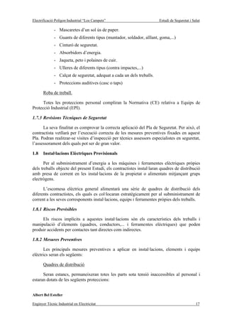 Electrificació Polígon Industrial “Los Campets”                         Estudi de Seguretat i Salut

              - Mascaretes d’un sol ús de paper.
              - Guants de diferents tipus (muntador, soldador, aïllant, goma,...)
              - Cinturó de seguretat.
              - Absorbidors d’energia.
              - Jaqueta, peto i polaines de cuir.
              - Ulleres de diferents tipus (contra impactes,...)
              - Calçat de seguretat, adequat a cada un dels treballs.
              - Proteccions auditives (casc o taps)

       Roba de treball.

      Totes les proteccions personal compliran la Normativa (CE) relativa a Equips de
Protecció Industrial (EPI).

1.7.3 Revisions Tècniques de Seguretat

      La seva finalitat es comprovar la correcta aplicació del Pla de Seguretat. Per això, el
contractista vetllarà per l’execució correcta de les mesures preventives fixades en aquest
Pla. Podran realitzar-se visites d’inspecció per tècnics assessors especialistes en seguretat,
l’assessorament dels quals pot ser de gran valor.

1.8    Instal·lacions Elèctriques Provisionals

      Per al subministrament d’energia a les màquines i ferramentes elèctriques pròpies
dels treballs objecte del present Estudi, els contractistes instal·laran quadres de distribució
amb presa de corrent en les instal·lacions de la propietat o alimentats mitjançant grups
electrògens.

      L’escomesa elèctrica general alimentarà una sèrie de quadres de distribució dels
diferents contractistes, els quals es col·locaran estratègicament per al subministrament de
corrent a les seves corresponents instal·lacions, equips i ferramentes pròpies dels treballs.

1.8.1 Riscos Previsibles

     Els riscos implícits a aquestes instal·lacions són els característics dels treballs i
manipulació d’elements (quadres, conductors,... i ferramentes elèctriques) que poden
produir accidents per contactes tant directes com indirectes.

1.8.2 Mesures Preventives

       Les principals mesures preventives a aplicar en instal·lacions, elements i equips
elèctrics seran els següents:

       Quadres de distribució

      Seran estancs, permaneixeran totes les parts sota tensió inaccessibles al personal i
estaran dotats de les següents proteccions:


Albert Bel Esteller

Enginyer Tècnic Industrial en Electricitat                                                      17
 