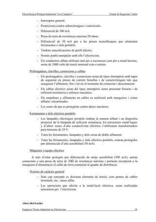 Electrificació Polígon Industrial “Los Campets”                          Estudi de Seguretat i Salut

              - Interruptor general.
              - Proteccions contra sobrecàrregues i curtcircuits.
              - Diferencial de 300 mA.
              - Presa de terra de resistència màxima 20 ohms.
              - Diferencial de 30 mA per a les preses monofàsiques que alimenten
                ferramentes o útils portàtils.
              - Tindran senyalitzacions de perill elèctric.
              - Només podrà manipular amb ells l’electricista.
              - Els conductors aïllats utilitzats tant per a escomeses com per a instal·lacions,
                seran de 1000 volts de tensió nominal com a mínim.

       Prolongadors, clavilles, connexions y cables
              - Els prolongadors, clavilles i connexions seran de tipus intempèrie amb tapes
                de seguretat en preses de corrent femelles i de característiques tals que
                asseguren l’aïllament, fins i tot en el moments de connectar i desconnectar.
              - Els cables elèctrics seran del tipus intempèrie sense presentar fissures i de
                suficient resistència a esforços mecànics.
              - Els empalmes y aïllaments en cables es realitzarà amb manguitos i cintes
                aïllants vulcanitzades.
              - Les zones de pas es protegiran contra danys mecànics.

       Ferramentes i útils elèctrics portàtils
              - Les làmpades elèctriques portàtils tindran la maneta aïllant i un dispositiu
                protector de la làmpada de suficient resistència. En estructures metàl·liques
                y d’altres zones d’alta conductivitat elèctrica s’utilitzaran transformadors
                para tensions de 24 V.
              - Totes les ferramentes, làmpades y útils seran de doble aïllament.
              - Totes las ferramentes, làmpades y útils elèctrics portàtils, estaran protegides
                por diferencials d’alta sensibilitat (30 mA).

       Màquines i equips elèctrics

      A més d’estar protegits por diferencials de mitja sensibilitat (300 mA), aniran
connectats a una presa de terra de 20Ω de resistència màxima i portaran incorporat a la
manguera d’alimentació el cable de terra connectat al quadre de distribució.

       Normes de caràcter general
              - Sota cap concepte es deixaran elements de tensió, com puntes de cables
                terminals, etc., sense aïllar.
              - Les operacions que afectin a la instal·lació elèctrica, seran realitzades
                únicament per l’electricista.



Albert Bel Esteller

Enginyer Tècnic Industrial en Electricitat                                                       18
 