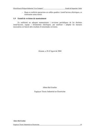 Electrificació Polígon Industrial “Los Campets”                            Estudi de Seguretat i Salut

              - Quan es realitzin operacions en cables quadres i instal·lacions elèctriques, es
                realitzaran sense tensió.

1.9    Estudi de revisions de manteniment

       Es realitzarà un adequat manteniment i revisions periòdiques de les distintes
instal·lacions, equips i ferramentes elèctriques, per analitzar i adoptar les mesures
necessàries en funció dels resultats d’esmentades revisions.




                                        Alcanar, a 28 d’Agost de 2004




                                              Albert Bel Esteller

                                  Enginyer Tècnic Industrial en Electricitat




Albert Bel Esteller

Enginyer Tècnic Industrial en Electricitat                                                         19
 